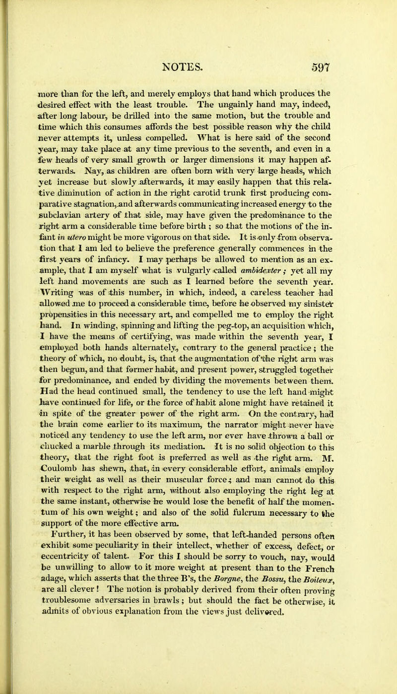 moi'e than for the left, and merely employs tliat hand which produces the desired eifect with the least trouble. The ungainly hand may, indeed, after long labour, be drilled into the same motion, but the trouble and time which this consumes affords the best possible reason why the child never attempts it, unless compelled. What is here said of the second year, may take place at any time previous to the seventh, and even in a few heads of very small ^owth or larger dimensions it may happen af- terwards. Nay, as children are often bom with very large heads, which yet increase but slowly afterwards, it may easily happen that this rela- tive diminution of action in the right carotid trunk first producing com- parative stagnation,.and afterwards communicating increased energy to the subclavian artery of that side, may have given the predomaiance to the right arm a considerable time before birth ; so that the motions of the m- fant in utero might be more vigorous on that side. It is-only from observa- tion that 1 am led to believe the preference generally commences in the first years of infancy. I may perhaps be allowed to mention as an ex- ample, that I am myself what is vulgarly called ambidexter ; yet all my left hand movements are such as I learned before the seventh year. Writing was of this number, in which, indeed, a careless teacher had allowed me to proceed a considerable time, before he observed my sinister prbpensities in this necessary art, and compelled me to employ the right hand. In winding, spinning and lifting the peg-top, an acquisition which, I have the means of certifying, was made within the seventh year, I employed both hands alternately, contrary to the general practice ; the theory of arhicfa, no doubt, is, that the augmentation oftiie right arm was then begun, and that former habit, and present power, stnvggled together for predominance, and ended by dividing the movements between them. Had the head continued small, the tendency to use the left hand miglrt have continued for life, or the force of habit alone might have retained it •in spite of the greater power cf the right arm. On the contrary, had the brain come earlier to its maximum, the narrator might never have noticed any tendency to use the left arm, nor ever hav^e thrown a ball or chucked a marble through its mediation. It is no solid olyeotion to this theory, that the right foot is preferred as well as the right arm. ]Vf. Coulomb has shewn, that, in every considerable effort, animals employ their weight as weU as their muscular force 4 and man cannot do this with respect to the right arm, without also employing the right leg at the same instant, otherwise Ire would lose the benefit of half the momen- tum of his own weight ; and also of the solid fulcrum necessary to the support of the more effective arm. Further, it has been observed by some, that left-handed persons often exhibit some peculiarity in their intellect, w'hether of excess, defect, or eccentricity of talent. For this I should be sorry to vouch, nay, would be unwilling to allow to it more weight at present than to the French adage, which asserts that the three B’s, the Borgne, the Bossu, the Boiteux, are all clever ! The notion is probably derived from their often proving troublesome adversaries in brawls ; but should the fact be otherwise, it aditiits of obvious explanation from the views just delivwed.
