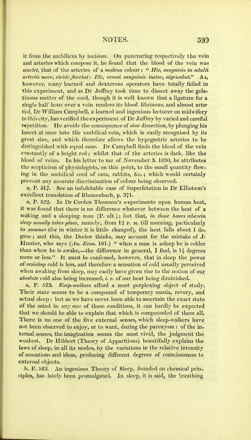 it from the umbilicus by incision. On puncturing respectiv'ely the vein and arteries which compose it, he found that the blood of the vein was scarlet, that of the arteries of a modena colour : “ Hie, sanguinis in adulti arteriis more, moide florehat: Ille, venosi sanguinis instar, nigricahat. As, hoAvever, many learned and dexterous operators have totally failed in this experiment, and as Dr Jeffrey took time to dissect away the gela- tmous matter of the cord, though it is well known that a ligature for a smgle half hour over a vem renders its blood fibrinous, and almost arte- tial. Dr William Campbell, a learned and ingenious lecturer on midwifery in this city, has verified the experiment of Dr Jeffrey by varied and careful repetition. He avoids the consequence of slow dissection, by plunging his hmcet at once into tlfe umbilical vein, which is easily recognised by its great size, and which therefore allows the hypogastric arteries to be distinguished with equal ease. Dr Campbell finds the blood of the vein constantly of a bright red ; whilst that of the arteries is dark, like the blood of veins. In his letter to me of November 3. 1830, he attributes the scepticism of physiologists, on this point, to the small quantity flow- ing in the umbilical cord of cats, rabbits, &c. ; which would certainly prevent any accurate discrimination of colour bemg observed. a, P. 517. See an indubitable case of Superfetation in Dr EUiotson’s excellent translation of Blumenbach, p. 371. a, P. 522. In Dr Corden Thomson’s experiments upon human heat, it was found that there is no difference whatever between the heat of a waking and a sleeping man (P. ult ); but that, in those hours wherein sleep usually takes place, namely, from 12 p. m. till morning, particularly in summer (for in winter it is little changed), the heat falls about 1 de- gree ; and this, the Doctor thinks, may account for the mistake of J- Hunter, who says {An. Econ. 101.) “ when a man is asleep he is colder than when he is awake,—the difference in general, I find, is 1 ^ degrees more or less.” It must be confessed, however, that in sleep the power of resisting cold is less, and therefore a sensation of cold usually perceived when awaking from sleep, may easily have given rise to the notion of ouf absolute cold also being increased, i. e. of our heat being diminished. a, P. 523. Sleep-walkers afford a most perplexhig object of study, Their state seems to be a compound of temporary mania, revery, and actual sleep ; but as we have never been able to ascertain the exact state of the mind in any one of these conditions, it can hardly be expected that we should be able to explain that which is compounded of them all. 1'here is no one of the five external senses, which sleep-walkers have not been observed to enjoy, or to want, during the paroxysm : of the in- ternal senses, the imagmation seems the most vivid, the judgment the weakest. Dr Hibbert (Theory of Apparitions) beautifully explains the laws of sleep, in all its modes, by the variations in the relative intensity of sensations and ideas, produemg different degrees of consciousness to external objects. b, P. 523. An ingenious Theory of Sleep, founded on chemical prin- ciples, has lately been promulgated. In sleep, it is said, the bieathing