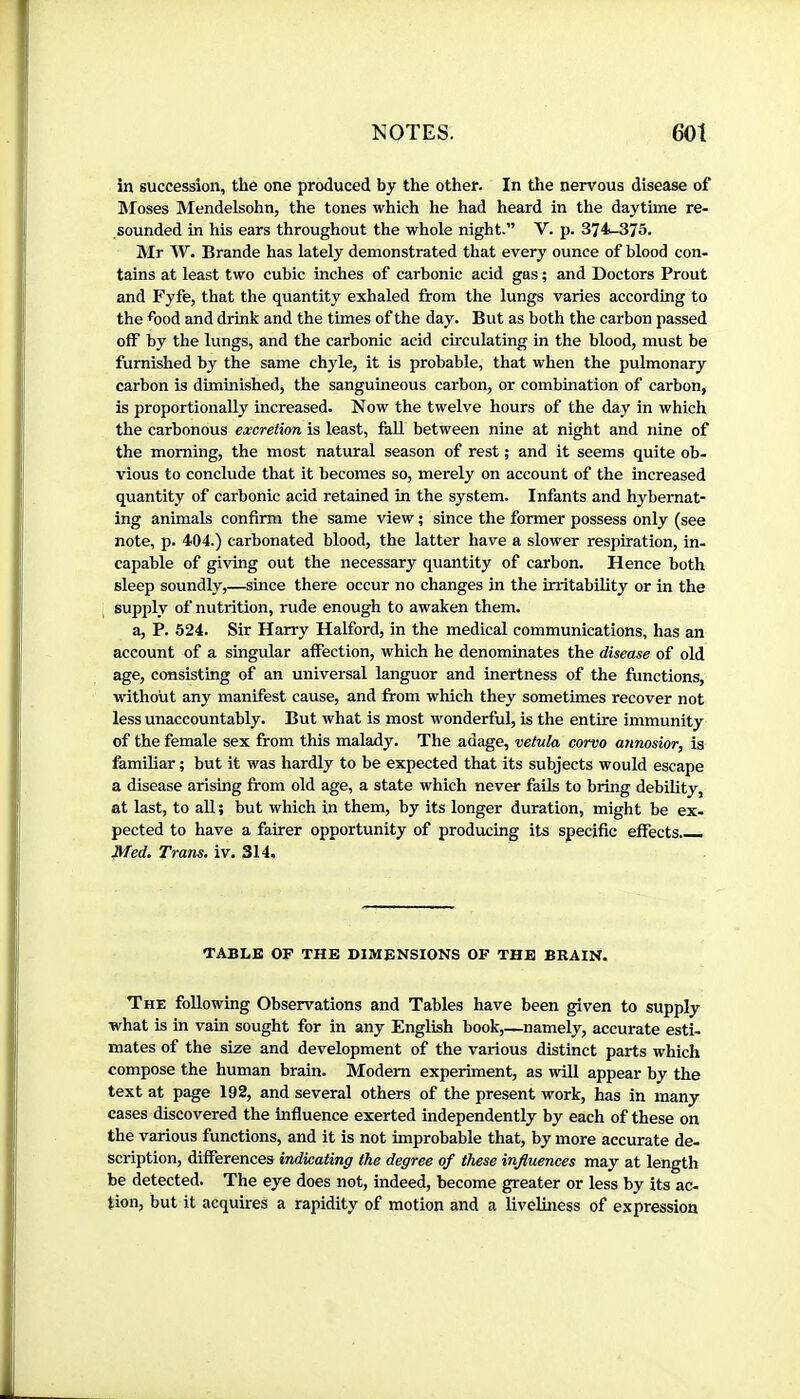 in succession, the one produced by the other. In the nervous disease of ]Moses Mendelsohn, the tones which he had heard in the daytime re- sounded in his ears throughout the whole night.” V. p. 374-375. Mr W. Brande has lately demonstrated that every ounce of blood con- tains at least two cubic inches of carbonic acid gas ; and Doctors Prout and Fyfe, that the quantity exhaled from the lungs varies according to the friod and drink and the times of the day. But as both the carbon passed off by the lungs, and the carbonic acid cfrculating in the blood, must be furnished by the same chyle, it is probable, that when the pulmonary carbon is diminished, the sanguineous carbon, or combination of carbon, is proportionally increased. Now the twelve hours of the day in which the carbonous excretion is least, fall between nine at night and nine of the morning, the most natural season of rest ; and it seems quite ob- vious to conclude that it becomes so, merely on account of the increased quantity of carbonic acid retained in tbe system. Infants and hybernat- ing animals confirm the same view ; since the former possess only (see note, p. 404.) carbonated blood, the latter have a slower respiration, in- capable of giving out the necessary quantity of carbon. Hence both sleep soundly,—since there occur no changes in the irritability or in the supply of nutrition, rude enough to awaken them. a, P. 524. Sir Harry Halford, in the medical communications, has an account of a singular affection, which he denominates the disease of old age, consisting of an universal languor and inertness of the functions, without any manifest cause, and from which they sometimes recover not less unaccountably. But what is most wonderful, is the entire immunity of the female sex from this malady. The adage, vetula corvo annosior, is familiar ; but it was hardly to be expected that its subjects would escape a disease arising from old age, a state which never fails to bring debility, at last, to aU ; but which in them, by its longer duration, might be ex- pected to have a fairer opportunity of producing its specific effects.—. Med. Trans, iv. 314, TABLE OP THE DIMENSIONS OF THE BRAIN. The following Observations and Tables have been given to supply what is in vain sought for in any English book,—namely, accurate esti- mates of the size and development of the various distinct parts which compose the human brain. Modem experiment, as will appear by the text at page 192, and several others of the present work, has in many cases discovered the influence exerted independently by each of these on the various functions, and it is not improbable that, by more accurate de- scription, differences indicating the degree of these influences may at length be detected. The eye does not, indeed, become greater or less by its ac- tion, but it acquires a rapidity of motion and a liveliness of expression