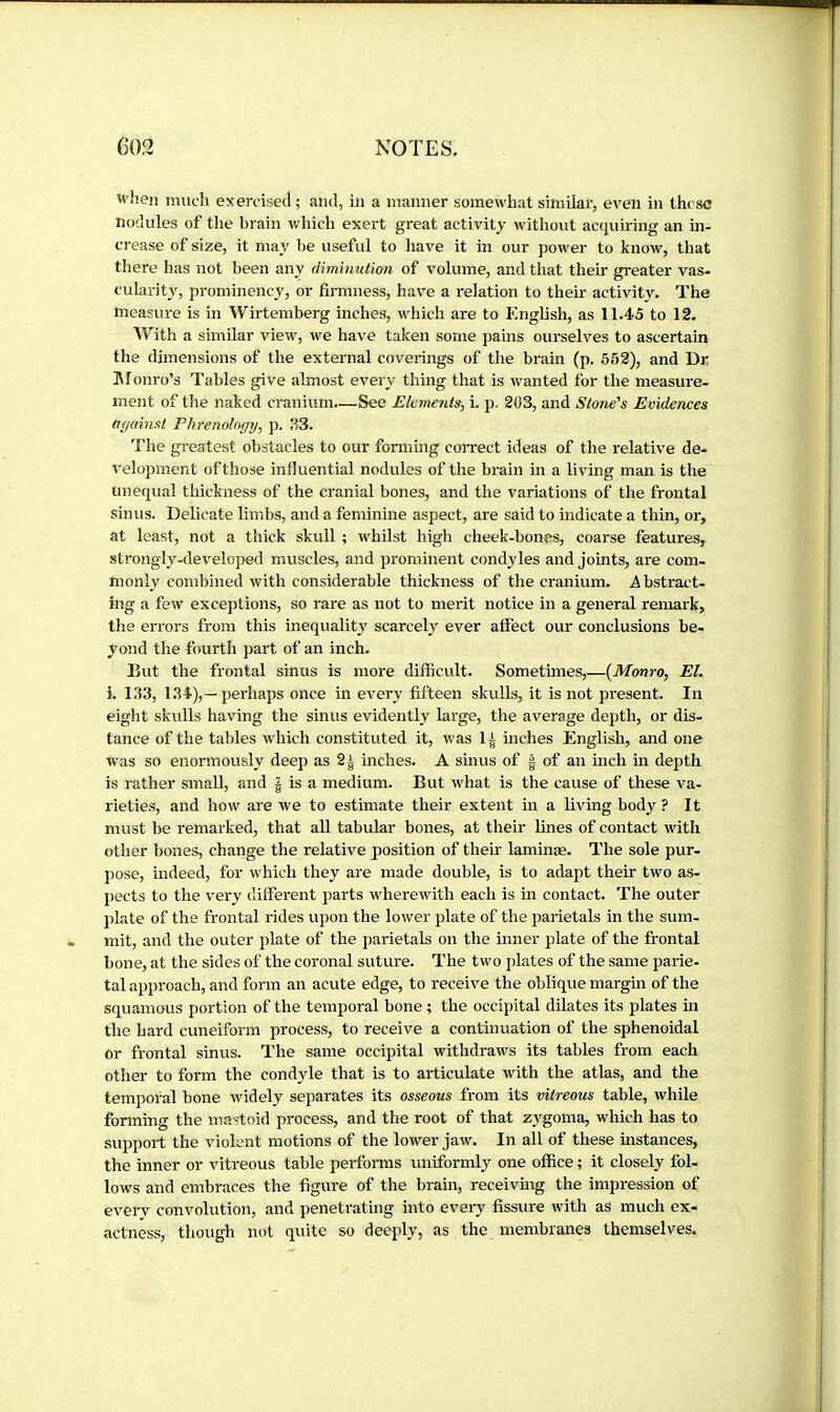 when much exercised ; and, in a manner somewhat similar, even in these nodules of the brain which exert great activity without acquiring an in- crease of size, it may be useful to have it in our jiower to know, that tliere has not been any diminution of volume, and that their greater vas- cularity, prominency, or firmness, have a relation to their activity. The measure is in Wirtemberg inches, which are to English, as 11.45 to 12. IVith a similar view, we have taken some pains ourselves to ascertain the dimensions of the external coverings of the brain (p. 552), and Dr Monro’s Tables give almost every thing that is wanted for the measure- ment of the naked cranium—See Elements, i. p. 203, and Stone's Evidences ae/ainst Phrenology, p. 33. The greatest obstacles to our forming coiTect ideas of the relative de- velopment of those influential nodules of the brain in a living man is the unequal thickness of the cranial bones, and the variations of the frontal sinus. Delicate limbs, and a feminine aspect, are said to indicate a thin, or, at least, not a thick skull ; whilst high cheek-bones, coarse features, strongly-developed muscles, and prominent condyles and joints, are com- monly combined with considerable thickness of the cranium. Abstract- ing a few exceptions, so rare as not to merit notice in a general remark, the errors from this inequality scarcely ever atfect our conclusions be- yond the fourth part of an inch. But the frontal sinus is more difficult. Sometimes,—{Mmro, El. i. 133, 134),—perhaps once in every fifteen skulls, it is not present. In eight skulls having the sinus evidently large, the average depth, or dis- tance of the tables which constituted it, was 1 i inches English, and one was so enormously deep as 2| inches. A sinus of | of an inch m depth is rather small, and | is a medium. But what is the cause of these va- rieties, and how are we to estimate their extent in a living body ? It must be remarked, that aU tabular bones, at their fines of contact with other bones, change the relative position of their laminae. The sole pur- pose, indeed, for which they are made double, is to adapt their two as- jiects to the very different parts -«'herewith each is in contact. The outer plate of the frontal rides upon the lower plate of the parietals in the sum- mit, and the outer plate of the parietals on the inner plate of the frontal bone, at the sides of the coronal suture. The two plates of the same parie- tal approach, and form an acute edge, to receive the oblique margm of the squamous portion of the temporal bone ; the occipital dilates its plates m the hard cuneiform process, to receive a continuation of the sphenoidal or frontal sinus. The same occipital withdraws its tables from each other to form the condyle that is to articulate with the atlas, and the temporal bone widely separates its osseous from its vitreous table, while forming the mastoid process, and the root of that z3'goina, wliich has to support the violent motions of the lower jaw. In all of these instances, the inner or virteous table performs uniformly one office ; it closely fol- lows and embraces the figure of the brain, receivmg the impression of every convolution, and penetrating into evei-y fissure with as much ex- actness, though not quite so deeply, as the membranes themselves.