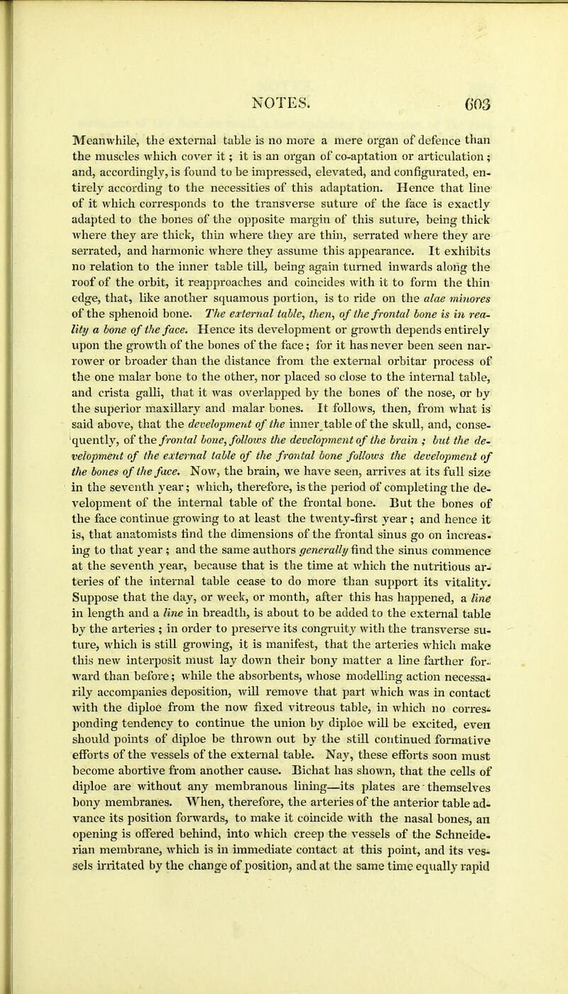 Meanwhile, the external table is no more a mere organ of defence than the muscles which cover it ; it is an organ of co-aptation or articulation ; and, accordingly, is found to be impressed, elevated, and configurated, en- tirely according to the necessities of this adaptation. Hence that line of it which corresponds to the transverse suture of the face is exactly adapted to the bones of the opposite margin of this suture, being thick where they are thick, thin where they are thin, serrated where they are serrated, and harmonic where they assume this appearance. It exhibits no relation to the inner table till, being again turned inw^ards along the roof of the orbit, it reapproaches and coincides with it to form tlie thin edge, that, like another squamous portion, is to ride on the alae minores of the sphenoid bone. The external table, then, of the f rontal bone is in rea- lity a bone of the face. Hence its development or growth depends entirely upon the growth of the bones of the face ; for it has never been seen nar- rower or broader than the distance from the external orbitar process of the one malar bone to the other, nor placed so close to the intenial table, and crista galli, that it was overlapped by the bones of the nose, or by the superior maxillary and malar bones. It follows, then, from what is said above, that the development of the inner table of the skull, and, conse- 'quentl}^ of the frontal bone, follows the development of the brain ; but the de- velopment of the external table of the frontal bone follows the development of the bones of the face. Now, the brain, we have seen, arrives at its full size in the seventh year ; which, therefore, is the period of completing the de- velopment of the internal table of the frontal bone. But the bones of the face continue growing to at least the twenty-first year ; and hence it is, that anatomists find the dimensions of the frontal sinus go on increas- ing to that year ; and the same authors generally find the sinus commence at the seventh year, because that is the time at which the nutritious ar- teries of the internal table cease to do more than support its vitality. Suppose that the day, or week, or month, after this has happened, a line in length and a line in breadth, is about to be added to the external table by the arteries ; in order to preserve its congruity with the transverse su- ture, which is still growing, it is manifest, that the arteries which make this new interposit must lay down their bony matter a line farther for- ward than before ; while the absorbents, whose modelling action necessa- rily accompanies deposition, will remove that part which was in contact with the diploe from the now fixed vitreous table, in which no corres- ponding tendency to continue the union by diploe will be excited, even should points of diploe be thrown out by the still continued formative efforts of the vessels of the external table. Nay, these efforts soon must become abortive from another cause. Bichat has shown, that the cells of diploe are without any membranous lining—its plates are ' themselves bony membranes. When, therefore, the arteries of the anterior table ad- vance its position forwards, to make it coincide with the nasal bones, an opening is offered behind, into which creep the vessels of the Schneide- rian membrane, which is in immediate contact at this point, and its ves- sels irritated by the change of position, and at the same time equally rapid