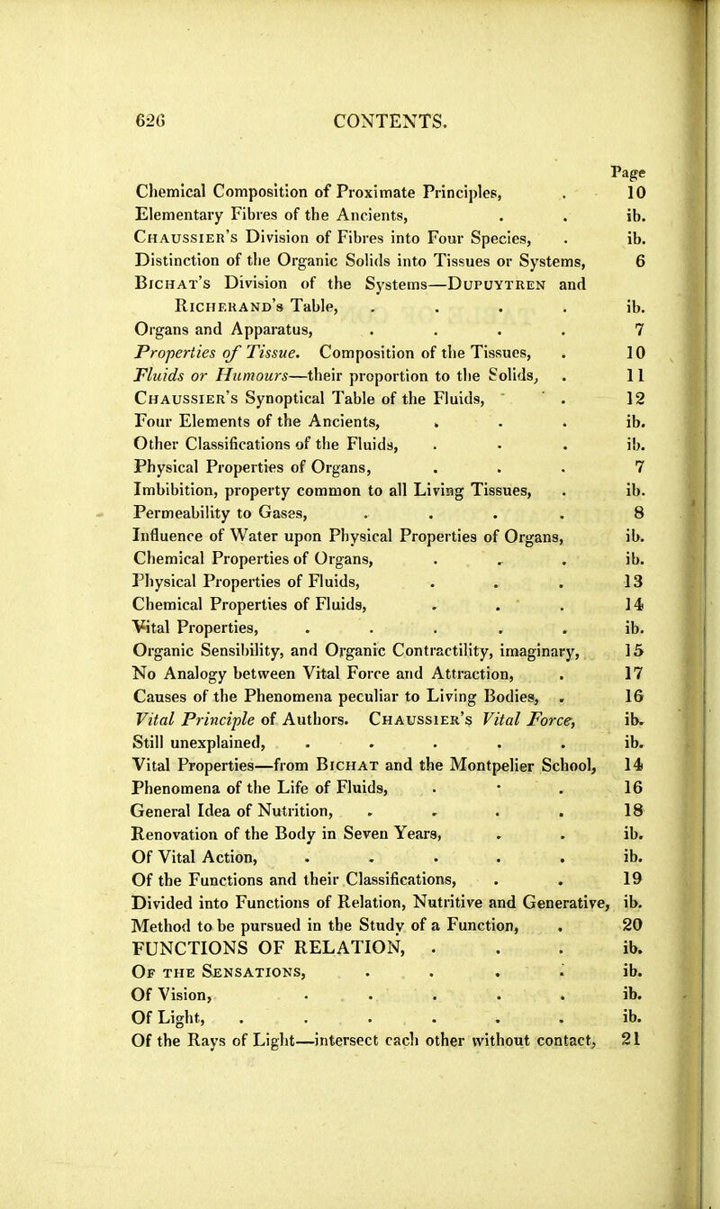 Page Chemical Composition of Proximate Principles, . 10 Elementary Fibres of the Ancients, . . ib. Chaussier’s Division of Fibres into Four Species, . ib. Distinction of the Organic Solids into Tissues or Systems, 6 Bichat’s Division of the Systems—Dupuytren and Richerand’s Table, . . . . ib. Organs and Apparatus, .... 7 Properties of Tissue. Composition of the Tissues, . 10 Fluids or Humours—their proportion to the Solids, . 11 Chaussier’s Synoptical Table of the Fluids, . 12 Four Elements of the Ancients, . . . ib. Other Classifications of the Fluids, . . . ib. Physical Properties of Organs, ... 7 Imbibition, property common to all Living Tissues, . ib. Permeability to Gases, .... 8 Influence of Water upon Physical Properties of Organs, ib. Chemical Properties of Organs, . . . ib. Physical Properties of Fluids, . . . 13 Chemical Properties of Fluids, . . . 14 Vital Properties, ..... ib. Organic Sensibility, and Organic Contractility, imaginary, 15 No Analogy between Vital Force and Attraction, . 17 Causes of the Phenomena peculiar to Living Bodies, . 16 Vital Principle of Authors. Chaussier’s Vital Force, ib. Still unexplained, . . . . . ib. Vital Properties—from Bichat and the Montpelier School, 14 Phenomena of the Life of Fluids, . • . 16 General Idea of Nutrition, . . . . 18 Renovation of the Body in Seven Years, . . ib. Of Vital Action, ..... ib. Of the Functions and their Classifications, . . 19 Divided into Functions of Relation, Nutritive and Generative, ib. Method to be pursued in the Study of a Function, . 20 FUNCTIONS OF RELATION, . . . ib. Of the Sensations, .... ib. Of Vision, ..... ib. Of Light, ...... ib. Of the Rays of Light—intersect each other without contact, 21