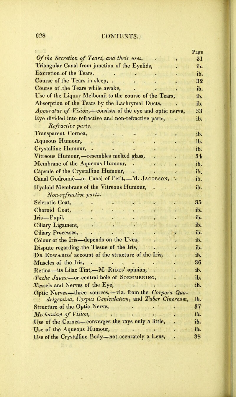 OJthe Secretion of Tears, and their uses, . . Triangular Canal from junction of the Eyelids, Excretion of the Tears, .... Course of the Tears in sleep, .... Course of the Tears while awake, Use of the Liquor Meibomii to the course of the Tears, Absorption of the Tears by the Lachrymal Ducts, Apparatus of Vision,—consists of the eye and optic nerve. Eye divided into refractive and non-refractive parts, Refractive parts. Transparent Cornea, . . Aqueous Humour» ..... Crystalline Humour, ..... Vitreous Humour,—resembles melted glass. Membrane of the Aqueous Humom’, Capsule of the Ciystalline Humour, Canal Godronné—.or Canal of Petit,—M. Jacobson, Page 31 ib. ib. 32 ib. ib. ib. 33 ib. ib. ib. ib. 34- ib. ib. ib. Hyaloid Membrane of the Vitreous Humour, . ib. Non-refractive parts. Sclerotic Coat, ..... 35 Choroid Coat, .. . . . . ib. Iris—Pupil, . . . , . ib. Ciliary Ligament, ..... ib. Ciliary Processes, . . . . ' i ib. Colour of the Iris—depends on the Uvea, . . ib. Dispute regarding the Tissue of the Iris, . . ib. Dr Edwards’ account of the structure of the Iris, . ib. Muscles of the Iris, ..... . 36 Retina—its Lilac Tint,—M. Ribes’opinion, . . ib. Tache Jaune—or central hole of Soemmering, . ib. Vessels and Nerves of the Eye, . . . ib. Optic Nerves—three sources,—viz. from the Corpora Qua- drigemina. Corpus Geniculatum, and Tuber Cinereum, ib. Structure of the Optic Nerve, ... 37 Mechanism of Vision, . ... ih. Use of the Cornea—converges the rays only a little, . ib. Use of thç Aqueous Humour, . . . ib. Use of the Crystalline Body—not accurately a Lens, . 38