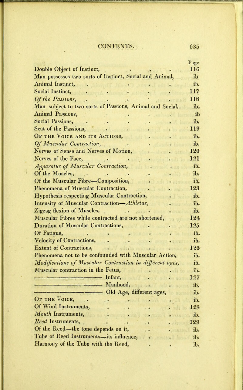 Page Double Object of Instinct, . , . 116 Man possesses two sorts of Instinct, Social and Animal, ib Animal Instinct, . . . . ib. Social Instinct, . . . . . 117 Of the Passions, . . .• • • 118 Man subject to two sorts of Passions, Animal and Social, ib. Animal Passions, .... ib Social Passions, ..... ib. Seat of the Passions, . . . . 119 Of the Voice and its Actions, . . ib. Of Muscular Contraction, ... ib. Nerves of Sense and Nerves of Motion, . . 120 Nerves of tbe Face, . . . . 121 Apparatus of Muscular Contraction, . . ib. Of the Muscles, ,. . . . . ib. Of the Muscular Fibre—Composition, . . ib. Phenomena of Muscular Contraction, . . 123 Hypothesis respecting Muscular Contraction, . ib. Intensity of Muscular Contraction—Athletae, . ib. Zigzag flexion of Muscles, ... ib. Muscular Fibres while contracted are not shortened, 124; Duration of Muscular Contractions, . , 125 Of Fatigue, ..... ib. Velocity of Contractions, .... ib. Extent of Contractions, . . . . 126 Phenomena not to be confounded with Muscular Action, ib. Modifications of Muscular Contraction in different ages, ib. Muscular contraction in the Fetus, . . ib. Infant, . - 127 ^ Manhood, . . ib. ■ Old Age, different ages, ib. Of the Voice, ..... ib. Of Wind Instruments, . . . . 128 Mouth Instruments, .... ib. Reed Instruments, . . . . 129 Of the Reed—the tone depends on it, . . ib. Tube of Reed Instruments—its influence, . . ib. Harmony of the Tube with the Reed, . . ib.