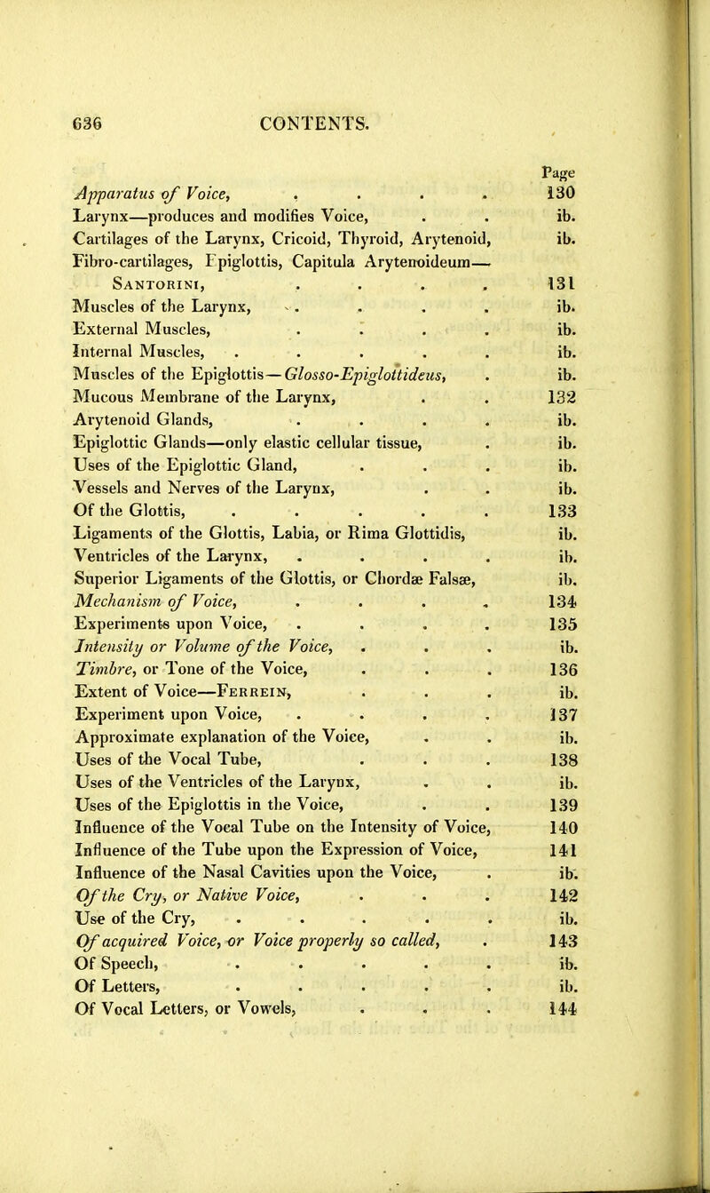 Apparatus of Voice, .... Larynx—produces and modifies Voice, Cartilages of the Larynx, Cricoid, Thyroid, Arytenoid, Fibro-cartilages, Epiglottis, Capitula Arytenoideum— Santorini, Muscles of the Larynx, External Muscles, Internal Muscles, .... Muscles of the Epiglottis—Glosso-EpigloUideus, Mucous Membrane of the Larynx, Arytenoid Glands, Epiglottic Glands—only elastic cellular tissue. Uses of the Epiglottic Gland, Vessels and Nerves of the Larynx, Of the Glottis, .... Ligaments of the Glottis, Labia, or Rima Glottidis, Ventricles of the Larynx, Superior Ligaments of the Glottis, or Chordae Falsæ, Mechanism of Voice, Experiments upon Voice, Intensity or Volume of the Voice, Timbre, or Tone of the Voice, Extent of Voice—Ferrein, Experiment upon Voice, Approximate explanation of the Voice, Uses of the Vocal Tube, Uses of the Ventricles of the Larynx, Uses of the Epiglottis in the Voice, Influence of the Vocal Tube on the Intensity of Voice, Influence of the Tube upon the Expression of Voice, Influence of the Nasal Cavities upon the Voice, Of the Cry, or Native Voice, Use of the Cry, . . . . . (f acquired Voice, or Voice properly so called. Of Speech, . . . . • Of Letters, . . . . . Of Vocal Letters, or Vovs'els,