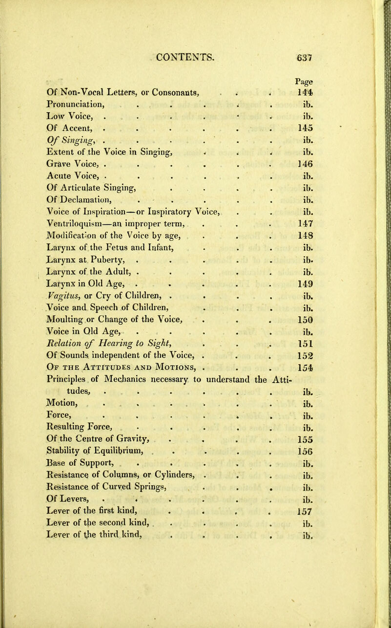 Of Non-Vocal Letters, or Consonants, Page 144. Pronunciation, ib. Low Voice, .... ib. Of Accent, .... 145 Of Singing, . ib. Extent of the Voice in Singing, ib. Grave Voice, .... 146 Acute Voice, .... ib. Of Articulate Singing, ib. Of Declamation, . . ib. Voice of Inspiration—or Inspiratory Voice, ib. Ventriloquism—an improper term. 147 Modification of the Voice by age. 148 Larynx of the Fetus and Infant, ib. Larynx at Puberty, ib. Larynx of the Adult, . ib. Larynx in Old Age, 149 Vagitus, or Cry of Children, . ib. Voice and Speech of Children, ib. Moulting or Change of the Voice, 150 Voice in Old Age, ib. Relation of Hearing to Sight, 151 Of Sounds independent of the Voice, . 152 Of the Attitudes and Motions, . 154 Principles of Mechanics necessary to understand the Atti- tudes, . . ib. Motion, . , ... ib. Force, .... ib. Resulting Force, ib. Of the Centre of Gravity, 155 Stability of Equilibrium, . 156 Base of Support, ib. Resistance of Columns, or Cylinders, . ib. Resistance of Curved Springs, ib. Of Levers, .... ib. Lever of the first kind. 157 Lever of the second kind, . ib.