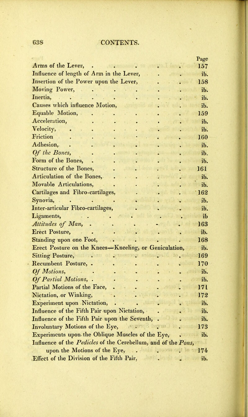 Page Arms of the Lever, ..... 157 Influence of length of Arm in the Lever, . . ib. Insertion of the Power upon the Lever, . . 158 Moving Power, . . . . , ib. Inertia, . . . . . . ib. Causes which influence Motion, . . ib. Equable Motion, . . . . .159 Acceleration, ..... ib. Velocity, ...... ib. Friction 160 Adhesion, ...... ib. Of ihe Bones, ..... ib. Form of the Bones, ..... ib. Structure of the Bones, . . . . 161 Articulation of the Bones, . • . . ib. Movable Articulations, . • . . ib. Cartilages and Fibro-cartilages, . . . 162 Synovia, ...... ib. Inter-articular Fibro-cartilages, . . . ib. Ligaments, ... . . ib Attitudes of Man, . . . - .163 Erect Posture, ..... ib. Standing upon one Foot, . . . . 168 Erect Posture on the Knees—Kneeling, or Geniculation, ib. Sitting Posture, . . . . . 169 Recumbent Posture, . . . . . 170 Of Motions, ..... ib. Of Partial Motions, ..... ib. Partial Motions of the Face, . . . . 171 Nictation, or Winking, .... 172 Experiment upon Nictation, . . . . ib. Influence of the Fifth Pair upon Nictation, . . ib. Influence of the Fifth Pair upon the Seventh, . . ib. Involuntary Motions of the Eye, . . . 173 Experiments upon the Oblique Muscles of the Eye, . ib. Influence of the Pedicles of the Cerebellum, and of the Pons, upon the Motions of the Eye, . . . 174; Effect of the Division of the Fifth Pair, , .. ib.