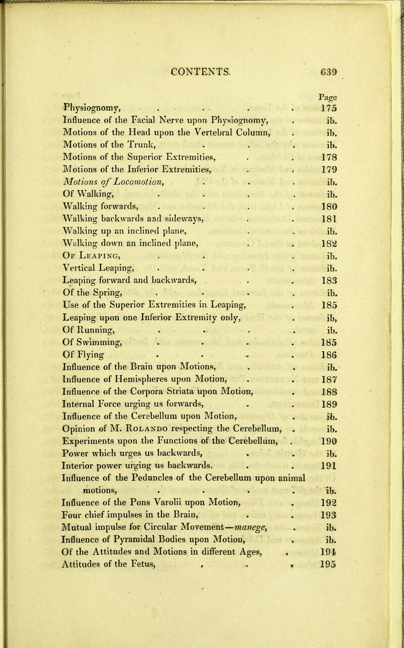 Page Physiognomy, . . . .175 Influence of the Facial Nerve upon Physiognomy, . ib. Motions of the Head upon tlie Vertebral Column, . ib. Motions of the Trunk, . . . ib. Motions of the Superior Extremities, . . 178 Motions of the Inferior Extremities, . . 179 Motions of Locomotion, . . . ib. Of Walking, . . . . ib. Walking forwards, . . . .180 Walking backwards and sidewaj's, . . 181 Walking up an inclined plane, . . ib. Walking down an inclined plane, . . 18Ü Of Leaping, . . . ib. Vertical Leaping, . . . . ib. Leaping forward and backwards, . . 183 Of the Spring, .... ib. Use of the Superior Extremities in Leaping, . 185 Leaping upon one Inferior Extremity only, . ib, Of Running, . . . . ib. Of Swimming, . . . .185 Of Flying .... 186 Influence of the Brain upon Motions, . . ib. Influence of Hemispheres upon Motion, . . 187 Influence of the Corpora Striata upon Motion, . 188 Internal Force urging us forwards, . . 189 Influence of the Cerebellum upon Motion, . ib. Opinion of M. Rolando respecting the Cerebellum, . ib. Experiments upon the Functions of the Cerebellum, . 190 Power which urges us backwards, . . ib. Interior power urging us backwards, . . 191 Influence of the Peduncles of the Cerebellum upon animal motions, . . . . ib. Influence of the Pons Varolii upon Motion, . 192 Four chief impulses in the Brain, . . 193 Mutual impulse for Circular Movement—manege, . ib. Influence of Pyramidal Bodies upon Motion, , ib. Of the Attitudes and Motions in different Ages, . 194 Attitudes of the Fetus, , . » 195