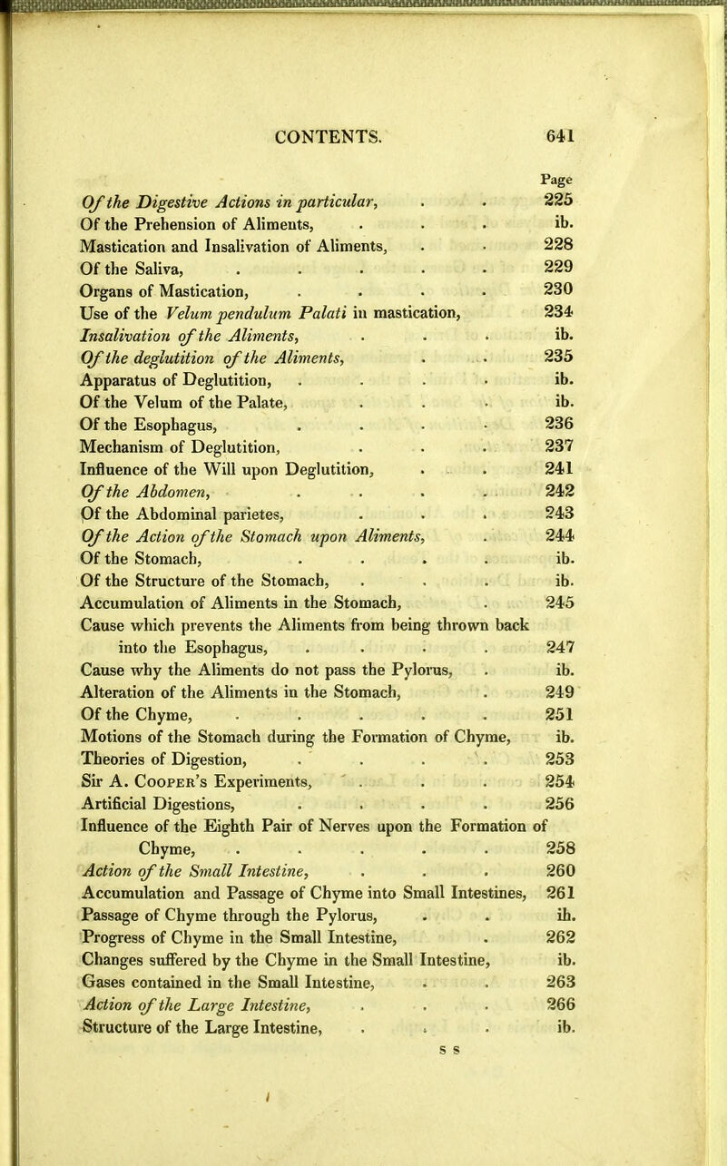 Page Of the Digestive Actions in particular, . . 225 Of the Prehension of Aliments, ... ib. Mastication and Insalivation of Aliments, . • 228 Of the Saliva, ..... 229 Organs of Mastication, .... 230 Use of the Velum pendulum Palati in mastication, 234 Insalivation of the Aliments, ... ib. Cf the deglutition of the Aliments, . • 235 Apparatus of Deglutition, .... ib. Of the Velum of the Palate, ... ib. Of the Esophagus, .... 236 Mechanism of Deglutition, . . . 237 Influence of the Will upon Deglutition, . . 241 Of the Abdomen, . . . . . 242 Of the Abdominal parietes, . . . 243 Of the Action of the Stomach upon Aliments, . 244 Of the Stomach, .... ib. Of the Structure of the Stomach, ... ib. Accumulation of Aliments in the Stomach, . 245 Cause which prevents the Aliments fi-om being thrown back into the Esophagus, .... 247 Cause why the Aliments do not pass the Pylorus, . ib. Alteration of the Aliments in the Stomach, . 249 Of the Chyme, ..... 251 Motions of the Stomach during the Formation of Chyme, ib. Theories of Digestion, .... 253 Sii’ A. Cooper’s Experiments, ' . . . 254 Artificial Digestions, .... 256 Influence of the Eighth Pair of Nerves upon the Formation of Chyme, ..... 258 Action of the Small Intestine, . . . 260 Accumulation and Passage of Chyme into Small Intestines, 261 Passage of Chyme through the Pylorus, . . ih. Progress of Chyme in the Small Intestine, . 262 Changes suffered by the Chyme in the Small Intestine, ib. Gases contained in the Small Intestine, . . 263 Action of the Large Intestine, . . . 266 Structure of the Large Intestine, ... ib. s s I