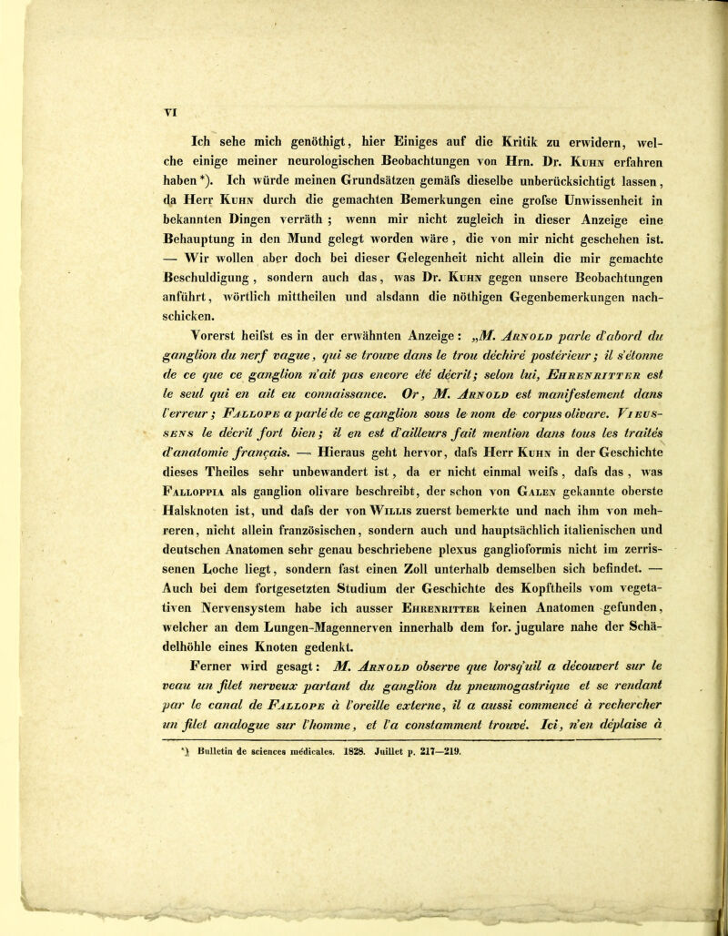 TI Ich sehe mich genöthigt, hier Einiges auf die Kritik zu erwidern, wel- che einige meiner neurologischen Beobachtungen von Hrn. Dr. Kuhn erfahren haben *). Ich würde meinen Grundsätzen gemäfs dieselbe unberücksichtigt lassen, da Herr Kuhn durch die gemachten Bemerkungen eine grofse Unwissenheit in bekannten Dingen yerräth ; wenn mir nicht zugleich in dieser Anzeige eine Behauptung in den Mund gelegt worden wäre , die von mir nicht geschehen ist. — Wir wollen aber doch bei dieser Gelegenheit nicht allein die mir gemachte Beschuldigung , sondern auch das, was Dr. Kuhn gegen unsere Beobachtungen anführt, wörtlich mittheilen und alsdann die nöthigen Gegenbemerkungen nach- schicken. Vorerst heifst es in der erwähnten Anzeige : „M. Arnold parle dabord du ganglion du nerf vague, qui se trouve dans le trou dechire posterieur ; il s’etonne de ce que ce ganglion dait pas eneore eie decrit; selon lui, Ehr enritt e r est le seul qui en ait eu connaissance. Or, M. Arnold est manifestement dans ierreur ; Fallope a parle de ce ganglion sous le nom de corpus olivare. Vi eus- se tss le decrit fort bien; il en est dailleurs fait mention dans tous les traites danatomie francais. — Hieraus geht hervor, dafs Herr Kuhn in der Geschichte dieses Theiles sehr unbewandert ist, da er nicht einmal weifs , dafs das , was Falloppia als ganglion olivare beschreibt, der schon von Galen gekannte oberste Halsknoten ist, und dafs der von Willis zuerst bemerkte und nach ihm von meh- reren , nicht allein französischen, sondern auch und hauptsächlich italienischen und deutschen Anatomen sehr genau beschriebene plexus ganglioformis nicht im zerris- senen Boche liegt, sondern fast einen Zoll unterhalb demselben sich befindet. — Auch bei dem fortgesetzten Studium der Geschichte des Kopftheils vom vegeta- tiven Nervensystem habe ich ausser Ehrenritter keinen Anatomen gefunden, welcher an dem Lungen-Magennerven innerhalb dem for. j ugulare nahe der Schä- delhöhle eines Knoten gedenkt. Ferner wird gesagt: M. Arnold observe que lorsquil a decouvert sur le veau un filet nerveux partant du ganglion du pneumogastrique et se rendant par le canal de Fallope ä Voreille externe, il a aussi commence ä rechercher un filet analogue sur Vkomme, et Va constamment trouve. Ici, den deplaise ä *) Bulletin de Sciences mddicales. 1828. Juillet p. 217—219.