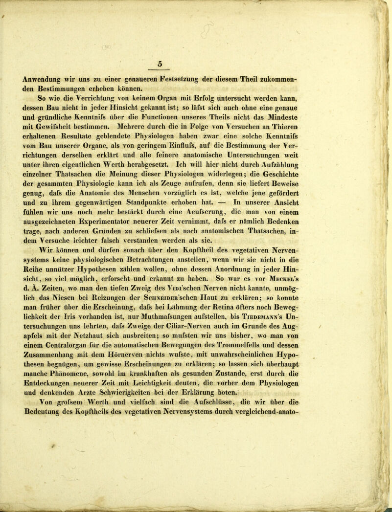 :: ' (yv _ ■ 5 Anwendung wir uns zu einer genaueren Festsetzung der diesem Theil zukommen- den Bestimmungen erheben können. So wie die Verrichtung von keinem Organ mit Erfolg untersucht werden kann, dessen Bau nicht in jeder Hinsicht gekannt ist; so läfst sich auch ohne eine genaue und gründliche Kenntnifs über die Functionen unseres Theils nicht das Mindeste mit Gewifsheit bestimmen. Mehrere durch die in Folge von Versuchen an Thieren erhaltenen Resultate geblendete Physiologen haben zwar eine solche Kenntnifs vom Bau unserer Organe, als von geringem Einflufs, auf die Bestimmung der Ver- richtungen derselben erklärt und alle feinere anatomische Untersuchungen weit unter ihren eigentlichen Werth herabgesetzt. Ich will hier nicht durch Aufzählung einzelner Thatsachen die Meinung dieser Physiologen widerlegen; die Geschichte der gesammten Physiologie kann ich als Zeuge aufrufen, denn sie liefert Beweise genug, dafs die Anatomie des Menschen vorzüglich es ist, welche jene gefördert und zu ihrem gegenwärtigen Standpunkte erhoben hat. — In unserer Ansicht fühlen wir uns noch mehr bestärkt durch eine Aeufserung, die man von einem ausgezeichneten Experimentator neuerer Zeit vernimmt, dafs er nämlich Bedenken trage, nach anderen Gründen zu schliefsen als nach anatomischen Thatsachen, in- dem Versuche leichter falsch verstanden werden als sie. Wir können und dürfen sonach über den Kopftheil des vegetativen Nerven- systems keine physiologischen Betrachtungen anstellen, wenn wir sie nicht in die Reihe unnützer Hypothesen zählen wollen, ohne dessen Anordnung in jeder Hin- sicht, so viel möglich, erforscht und erkannt zu haben. So war es vor Meckel’s d. Ä. Zeiten, wo man den tiefen Zweig des Vim’schen Nerven nicht kannte, unmög- lich das Niesen bei Reizungen der ScHXEiDER’schen Haut zu erklären; so konnte man früher über die Erscheinung, dafs bei Lähmung der Retina öfters noch Beweg- lichkeit der Iris vorhanden ist, nur Muthmafsungen aufstellen, bis Tiedemann’s Un- tersuchungen uns lehrten, dafs Zweige der Ciliar-Nerven auch im Grunde des Aug- apfels mit der Netzhaut sich ausbreiten; so mufsten wir uns bisher, wo man von einem Centralorgan für die automatischen Bewegungen des Trommelfells und dessen Zusammenhang mit dem Hörnerren nichts wufste, mit unwahrscheinlichen Hypo- thesen begnügen, um gewisse Erscheinungen zu erklären; so lassen sich überhaupt manche Phänomene, sowohl im krankhaften als gesunden Zustande, erst durch die Entdeckungen neuerer Zeit mit Leichtigkeit deuten, die vorher dem Physiologen und denkenden Arzte Schwierigkeiten bei der Erklärung boten. Von grofsem Werth und vielfach sind die Aufschlüsse, die wir über die Bedeutung des Kopftheils des vegetativen Nervensystems durch vergleichend-anato-