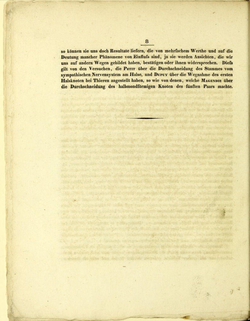 so können sie uns doch Resultate liefern, die von mehrfachem Werthe und auf die Deutung mancher Phänomene von Binflufs sind, ja sie werden Ansichten, die wir uns auf andern Wegen gebildet haben, bestätigen oder ihnen widersprechen. Diefs gilt von den Versuchen, die Petit über die Durchschneidung des Stammes vom sympathischen Nervensystem am Halse, und Dupuy über die Wegnahme des ersten Halsknoten bei Thieren angestellt haben, so wie von denen, welche Magendie über die Durchschneidung des halbmondförmigen Knoten des fünften Paars machte. fr-