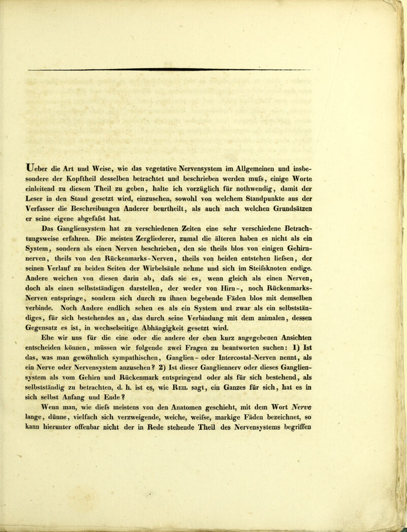 XJeber die Art und Weise, wie das vegetative Nervensystem im Allgemeinen und insbe- sondere der Kopftheil desselben betrachtet und beschrieben werden mufs, einige Worte einleitend zu diesem Theil zu geben, halte ich vorzüglich für nothwendig, damit der Leser in den Stand gesetzt wird, einzusehen, sowohl von welchem Standpunkte aus der Verfasser die Beschreibungen Anderer beurtheilt, als auch nach welchen Grundsätzen er seine eigene abgefafst hat. Das Gangliensystem hat zü verschiedenen Zeiten eine sehr verschiedene Betrach- tungsweise erfahren. Die meisten Zergliederer, zumal die älteren haben es nicht als ein System, sondern als einen Nerven beschrieben, den sie theils blos von einigen Gehirn- nerven, theils von den Rückenmarks-Nerven, theils von beiden entstehen liefsen, der seinen Verlauf zu beiden Seiten der Wirbelsäule nehme und sich im Steifsknoten endige. Andere weichen von diesen darin ab, dafs sie es, wenn gleich als einen Nerven, doch als einen selbstständigen darstellen, der weder von Hirn-, noch Rückenmarks- Nerven entspringe, sondern sich durch zu ihnen begebende Fäden blos mit demselben verbinde. Noch Andere endlich sehen es als ein System und zwar als ein selbststän- diges, für sich bestehendes an, das durch seine Verbindung mit dem animalen, dessen Gegensatz es ist, in wechselseitige Abhängigkeit gesetzt wird. Ehe wir uns für die eine oder die andere der eben kurz angegebenen Ansichten entscheiden können, müssen wir folgende zwei Fragen zu beantworten suchen: 1) Ist das, was man gewöhnlich sympathischen, Ganglien - oder Intercostal-Nerven nennt, als ein Nerve oder Nervensystem anzusehen? 2) Ist dieser Gangliennerv oder dieses Ganglien- system als vom Gehirn und Rückenmark entspringend oder als für sich bestehend, als selbstständig zu betrachten, d. h. ist es, wie Reil sagt, ein Ganzes für sich, hat es in sich selbst Anfang und Ende ? Wenn man, wie diefs meistens von den Anatomen geschieht, mit dem Wort Nerve lange, dünne, vielfach sich verzweigende, weiche, weifse, markige Fäden bezeichnet, so kann hierunter offenbar nicht der in Rede stehende Theil des Nervensystems begriffen