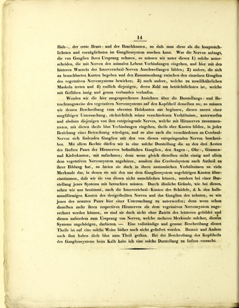 Hals-, der erste Brust- und der Bauchknoten, so dafs man diese als die hauptsäch- lichsten und vorzüglichsten im Gangliensystem ansehen kann. Was die Nerven anlangt, die von Ganglien ihren Ursprung nehmen, so müssen wir unter diesen 1) solche unter- scheiden, die mit Nerven des animalen Lebens Verbindungen eingehen, und hier mit den hinteren Wurzeln der Intervertebral-Nerven Anschwellungen bilden; 2) andere, tüe sich zu benachbarten Knoten begeben und den Zusammenhang zwischen den einzelnen Ganglien des vegetativen Nervensystems bewirken; 3) noch andere, welche zu unwillkürlichen Muskeln treten und 4) endlich diejenigen, deren Zahl am beträchtlichsten ist, welche mit Gefäfsen innig und genau verbunden verlaufen. Wenden wir die hier ausgesprochenen Ansichten über die Darstellungs - und Be- trachtungsweise des vegetativen Nervensystems auf den Kopftheil desselben an; so müssen wir dessen Beschreibung vom obersten Halsknoten aus beginnen, diesen zuerst einer sorgfältigen Untersuchung, rücksichtlich seiner verschiedenen Verhältnisse, unterworfen und alsdann diejenigen von ihm entspringende Nerven, welche mit Hirnnerven zusammen- treten, mit diesen theils blos Verbindungen eingehen, theils aber Knoten bilden, in jeder Beziehung einer Betrachtung würdigen, und so also auch die verschiedenen an Cerebral- Nerven sich findenden Ganglien mit den von diesen entspringenden Nerven beschrei- ben. Mit allem Rechte dürfen wir in eine solche Darstellung die an den drei Aesten des fünften Paars der Hirnnerven befindlichen Ganglien, den Augen-, Ohr-, Gaumen- nnd Kieferknoten, mit aufnehmen; denn wenn gleich dieselben nicht einzig und allein dem vegetativen Nervensystem angehören, sondern das Cerebralsystem auch Antheil an ihrer Bildung hat, so bieten sie doch in ihren anatomischen Verhältnissen so viele Merkmale dar, in denen sie mit den nur dem Gangliensystem angehörigen Knoten über- einstimmen, dafs wir sie von diesen nicht ausschliefsen können, sondern bei einer Dar- stellung jenes Systems mit betrachten müssen. Durch ähnliche Gründe, wie bei diesen, sehen wir uns bestimmt, auch die Intervertebral - Knoten des Schädels, d. h. den halb- mondförmigen Knoten des dreigetheilten Nerven und das Ganglion des zehnten, so wie jenes des neunten Paars hier einer Untersuchung zu unterwerfen; denn wenn schon dieselben mehr ihren respectiven Hirnnerven als dem vegetativen Nervensystem zuge- rechnet werden können, so sind sie doch nicht ohne Zutritt des letzteren gebildet und dienen aufserdem zum Ursprung von Nerven, welche mehrere Merkmale solcher, diesem Systeme angehörigen, darbieten. — Eine vollständige und genaue Beschreibung dieses Theils ist auf eine solche Weise bisher noch nicht geliefert worden. Bichat und Andere nach ihm haben diefs blos zum Theil gethan. Bei der Beschreibung des Kopftheils des Gangliensystems beim Kalb habe ich eine solche Darstellung zu liefern versucht.