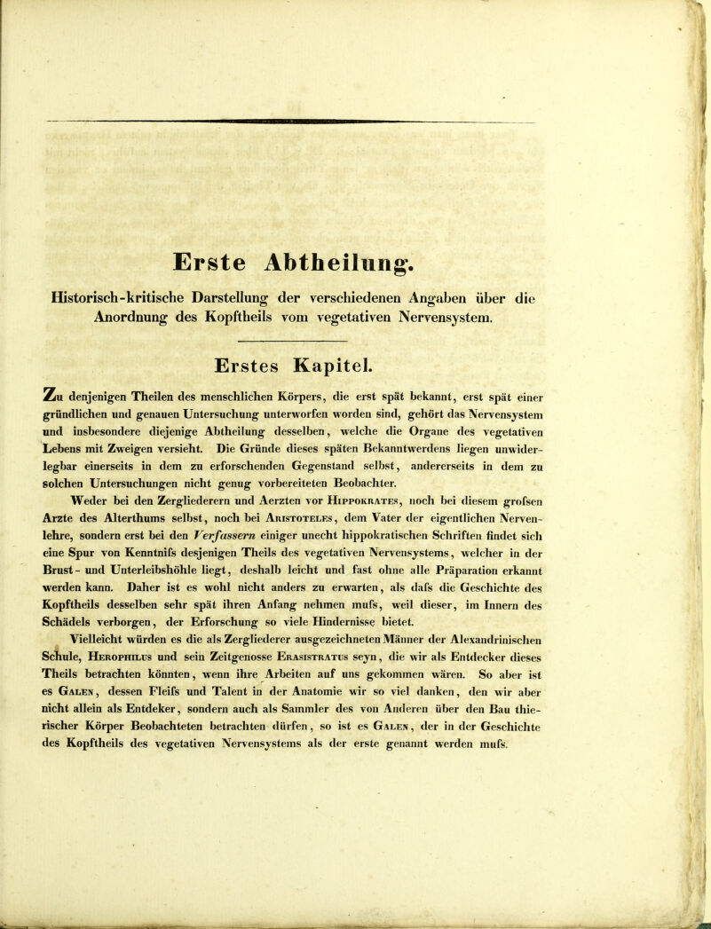 Erste Abtheilung. Historisch-kritische Darstellung der verschiedenen Angaben über die Anordnung des Kopftheils vom vegetativen Nervensystem. Erstes Kapitel. Zu denjenigen Theilen des menschlichen Körpers, die erst spät bekannt, erst spät einer gründlichen und genauen Untersuchung unterworfen worden sind, gehört das Nervensystem und insbesondere diejenige Abtheilung desselben, welche die Organe des vegetativen Lebens mit Zweigen versieht. Die Gründe dieses späten Bekanntwerdens liegen unwider- legbar einerseits in dem zu erforschenden Gegenstand selbst, andererseits in dem zu solchen Untersuchungen nicht genug vorbereiteten Beobachter. Weder bei den Zergliederern und Aerzten vor Hippokrates, noch bei diesem grofsen Arzte des Alterthums selbst, noch bei Aristoteles, dem Vater der eigentlichen Nerven- lehre, sondern erst bei den Verfassern einiger unecht hippokratischen Schriften findet sich eine Spur von Kenntnifs desjenigen Theils des vegetativen Nervensystems, welcher in der Brust - und Unterleibshöhle liegt, deshalb leicht und fast ohne alle Präparation erkannt werden kann. Daher ist es wohl nicht anders zu erwarten, als dafs die Geschichte des Kopftheils desselben sehr spät ihren Anfang nehmen mufs, weil dieser, im Innern des Schädels verborgen, der Erforschung so viele Hindernisse bietet. Vielleicht würden es die als Zergliederer ausgezeichneten Männer der Alexandrinischen Schule, Herophilus und sein Zeitgenosse Erasistratus seyn, die wir als Entdecker dieses Theils betrachten könnten, wenn ihre Arbeiten auf uns gekommen wären. So aber ist es Galen , dessen Fleifs und Talent in der Anatomie wir so viel danken, den wir aber nicht allein als Entdeker, sondern auch als Sammler des von Anderen über den Bau thie- rischer Körper Beobachteten betrachten dürfen, so ist es Galen, der in der Geschichte des Kopftheils des vegetativen Nervensystems als der erste genannt werden mufs.