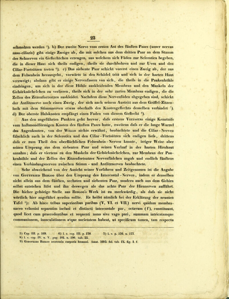 t schmolzen werden 5). b) Der zweite Nerve vom ersten Ast des fünften Paars (unser nervus naso-ciliaris) gibt einige Zweige ab, die mit solchen aus dem dritten Paar an dem Stamm des Sehnerven ein Geflechtchen erzeugen, aus welchem sich Fäden zur Sclerotica begeben, die in dieser Haut sich theils endigen, theils sie durchbohren und zur Uvea und den Ciliar-Fortsätzen treten 6). c) Das siebente Paar schickt vorerst einen Zweig ab, der aus dem Felsenbein herausgeht, vorwärts in den Schädel tritt und sich in der harten Haut verzweigt; alsdann gibt er einige Nervenfasern von sich, die theils in die Paukenhöhle eindringen, um sich in der diese Höhle auskleidenden Membran und den Muskeln der Gehörknöchelchen zu verlieren, theils sich in der sehr zarten Membran endigen, die die Zellen des Zitzenfortsatzes auskleidet. Nachdem diese Nervenfäden abgegeben sind, schickt der Antlitznerve noch einen Zweig, der sich nach seinem Austritt aus dem Griffel-Zitzen- loch mit dem Stimmnerven etwas oberhalb des Knotengeflechts desselben verbindet 7). d) Der oberste Halsknoten empfängt einen Faden von diesem Geflecht 8). Aus den angeführten Punkten geht hervor, dafs erstens Vieussens einige Kenntnifs vom halbmondförmigen Knoten des fünften Paars hatte, zweitens dafs er die lange Wurzel des Augenknoten, von der Willis nichts erwähnt, beobachtete und die Ciliar-Nerven fälschlich auch in der Sclerotica und den Ciliar-Fortsätzen sich endigen liefs, drittens dafs er zum Theil den oberflächlichen Felsenbein - Nerven kannte, irriger Weise aber seinen Ursprung aus dem siebenten Paar und seinen Verlauf in der harten Hirnhaut annahm; dafs er viertens zu den Muskeln der Gehörknöchelchen, zur Membran der Pau- kenhöhle und der Zellen des Zitzenfortsatzes Nervenfädchen angab und endlich fünftens einen Verbindungsnerven zw ischen Stimm - und Antlitznerven beobachtete. Sehr abweichend von der Ansicht seiner Vorfahren und Zeitgenossen ist die Angabe von Gottfried Bidloo über den Ursprung des Intercostal - Nerven, indem er denselben nicht allein aus dem fünften, sechsten und siebenten Paar, sondern auch aus dem Gehirn selbst entstehen läfst und ihn deswegen als das achte Paar der Hirnnerven aufführt. Die hieher gehörige Stelle aus Bidloo’s Werk ist zu merkwürdig, als dafs sie nicht wTörtlich( hier angeführt werden sollte. Es heifst nämlich bei der Erklärung der neunten Tafel 9): Ab hisce tribus superioribus paribus (V, VI. et VII.) nervi quidam membra- naceo velamini separatim inclusi et distincti intercostale par, octavum (f), constituunt, quod licet cum praecedentibus et sequenti nono sive vago pari, suminam intricatamque communionem, inosculationein atque societatem habeat, ut specificum tarnen, tarn respectu 5) Cap. III. p. 169. 6) 1. c. cnp. III. p. 110. 1) 1. c. p. 116. u. 111. 8) 1. c. cap. IV. u. V. pag. 181. u. 190. tab. 23. 9) Godofuedi Bidloo anatoraia corporis humani. Ainst. 1685. fol. tab. IX. fig. I. f.