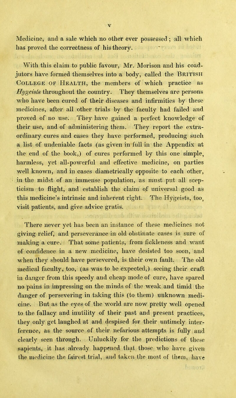 Medicine, and a sale which no other ever possessed ; all which has proved the correctness of his theory. With this claim to public favour, Mr. Morison and his coad- jutors have formed themselves into a body, called the British College of Health, the members of which practice as Hygeists throughout the country. They themselves are persons who have been cured of their diseases and infirmities by these medicines, after all other trials by the faculty had failed and proved of no use. They have gained a perfect knowledge of their use, and of administering them. They report the extra- ordinary cures and cases they have performed, producing such a list of undeniable facts (as given in full in the Appendix at the end of the book,) of cures performed by this one simple, harmless, yet all-powerful and effective medicine, on parties well known, and in cases diametrically opposite to each other, in the midst of an immense population, as must put all scep- ticism to flight, and establish the claim of universal good as this medicine's intrinsic and inherent right. The Hygeists, too, visit patients, and give advice gratis. There never yet has been an instance of these medicines not giving relief, and perseverance in old obstinate cases is sure of making a cure. That some patients, from fickleness and want of confidence in a new medicine, have desisted too soon, and when they should have persevered, is their own fault. The old medical faculty, too, (as was to be expected,) seeing their craft in danger from this speedy and cheap mode of cure, have spared no pains in impressing on the minds of the weak and timid the danger of persevering in taking this (to them) unknown medi- cine. But as the eyes of the world are now pretty well opened to the fallacy and inutility of their past and present practices, they only get laughed at and despised for their untimely inter- ference, as the source of their nefarious attempts is fully and clearly seen through. Unluckily for the predictions of these sapients, it has already happened that those who have given the medicine the fairest trial, and taken the most of them, have