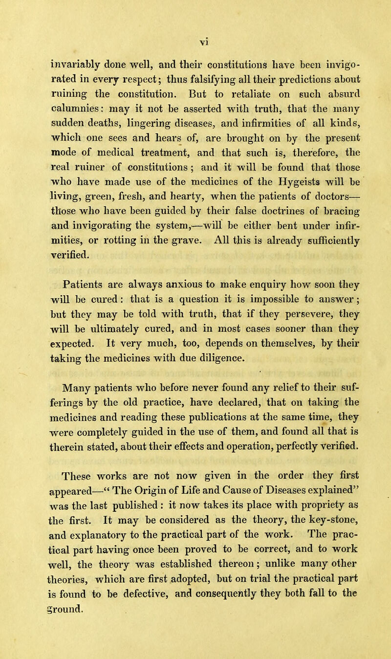 invariably done well, and their constitutions have been invigo- rated in every respect; thus falsifying all their predictions about ruining the constitution. But to retaliate on such absurd calumnies: may it not be asserted with truth, that the many sudden deaths, lingering diseases, and infirmities of all kinds, which one sees and hears of, are brought on by the present mode of medical treatment, and that such is, therefore, the real miner of constitutions ; and it will be found tbat those who have made use of the medicines of the Hygeists will be living, green, fresh, and hearty, when the patients of doctors— those who have been guided by their false doctrines of bracing and invigorating the system,—will be either bent under infir- mities, or rotting in the grave. All this is already sufficiently verified. Patients are always anxious to make enquiry how soon they will be cured: that is a question it is impossible to answer; but they may be told with truth, that if they persevere, they will be ultimately cured, and in most cases sooner than they expected. It very much, too, depends on themselves, by their taking the medicines with due diligence. Many patients who before never found any relief to their suf- ferings by the old practice, have declared, that on taking the medicines and reading these publications at the same time, they were completely guided in the use of them, and found all that is therein stated, about their effects and operation, perfectly verified. These works are not now given in the order they first appeared— The Origin of Life and Cause of Diseases explained was the last published : it now takes its place with propriety as the first. It may be considered as the theory, the key-stone, and explanatory to the practical part of the work. The prac- tical part having once been proved to be correct, and to work well, the theory was established thereon; unlike many other theories, which are first adopted, but on trial the practical part is found to be defective, and consequently they both fall to the ground.