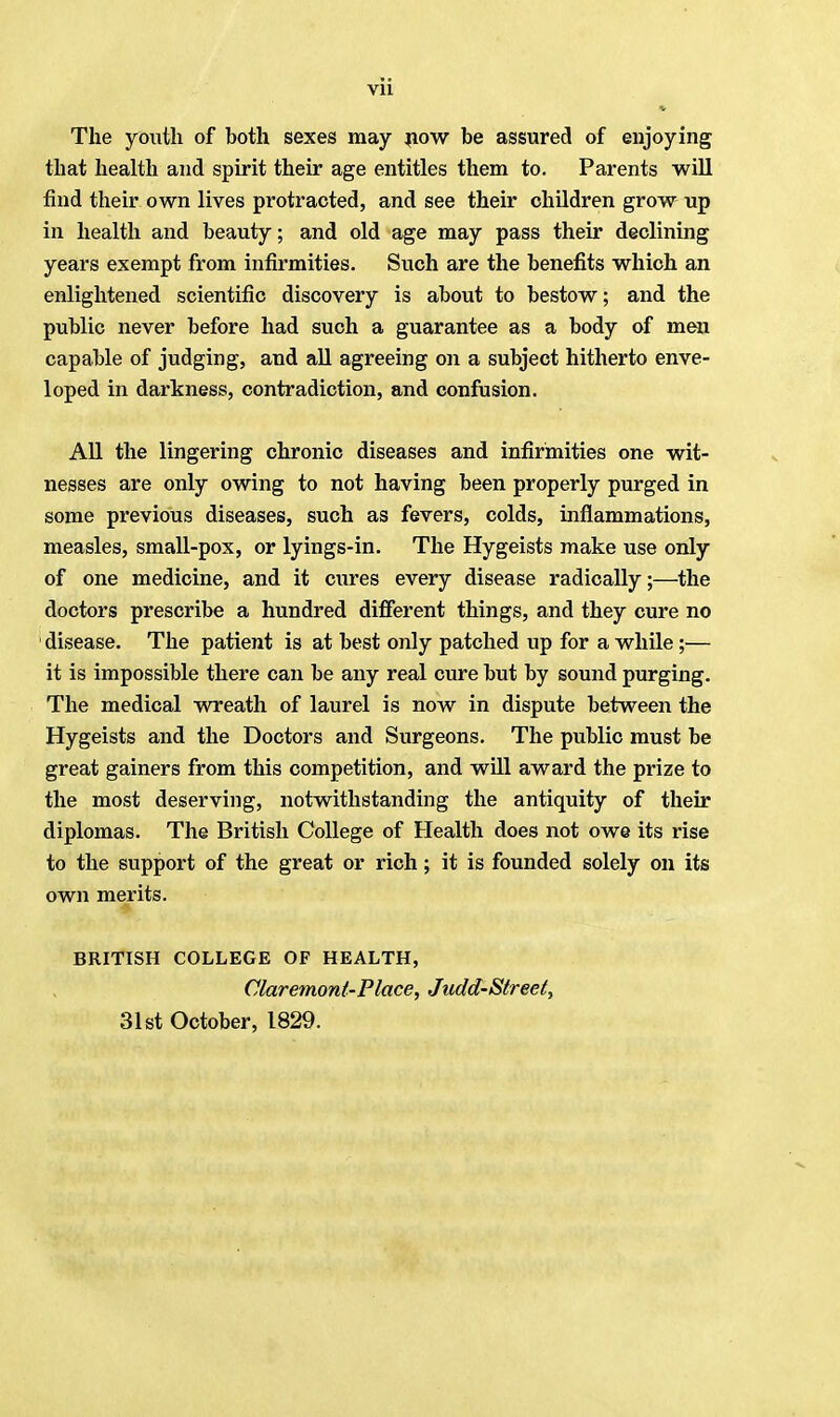 The youth of both sexes may now be assured of enjoying that health and spirit their age entitles them to. Parents will find their own lives protracted, and see their children grow up in health and beauty; and old age may pass their declining years exempt from infirmities. Such are the benefits which an enlightened scientific discovery is about to bestow; and the public never before had such a guarantee as a body of men capable of judging, and all agreeing on a subject hitherto enve- loped in darkness, contradiction, and confusion. All the lingering chronic diseases and infirmities one wit- nesses are only owing to not having been properly purged in some previous diseases, such as fevers, colds, inflammations, measles, small-pox, or lyings-in. The Hygeists make use only of one medicine, and it cures every disease radically;—the doctors prescribe a hundred different things, and they cure no disease. The patient is at best only patched up for a while;— it is impossible there can be any real cure but by sound purging. The medical wreath of laurel is now in dispute between the Hygeists and the Doctors and Surgeons. The public must be great gainers from this competition, and will award the prize to the most deserving, notwithstanding the antiquity of their diplomas. The British College of Health does not owe its rise to the support of the great or rich; it is founded solely on its own merits. BRITISH COLLEGE OF HEALTH, Claremont-Place, Judd-Street, 31st October, 1829.