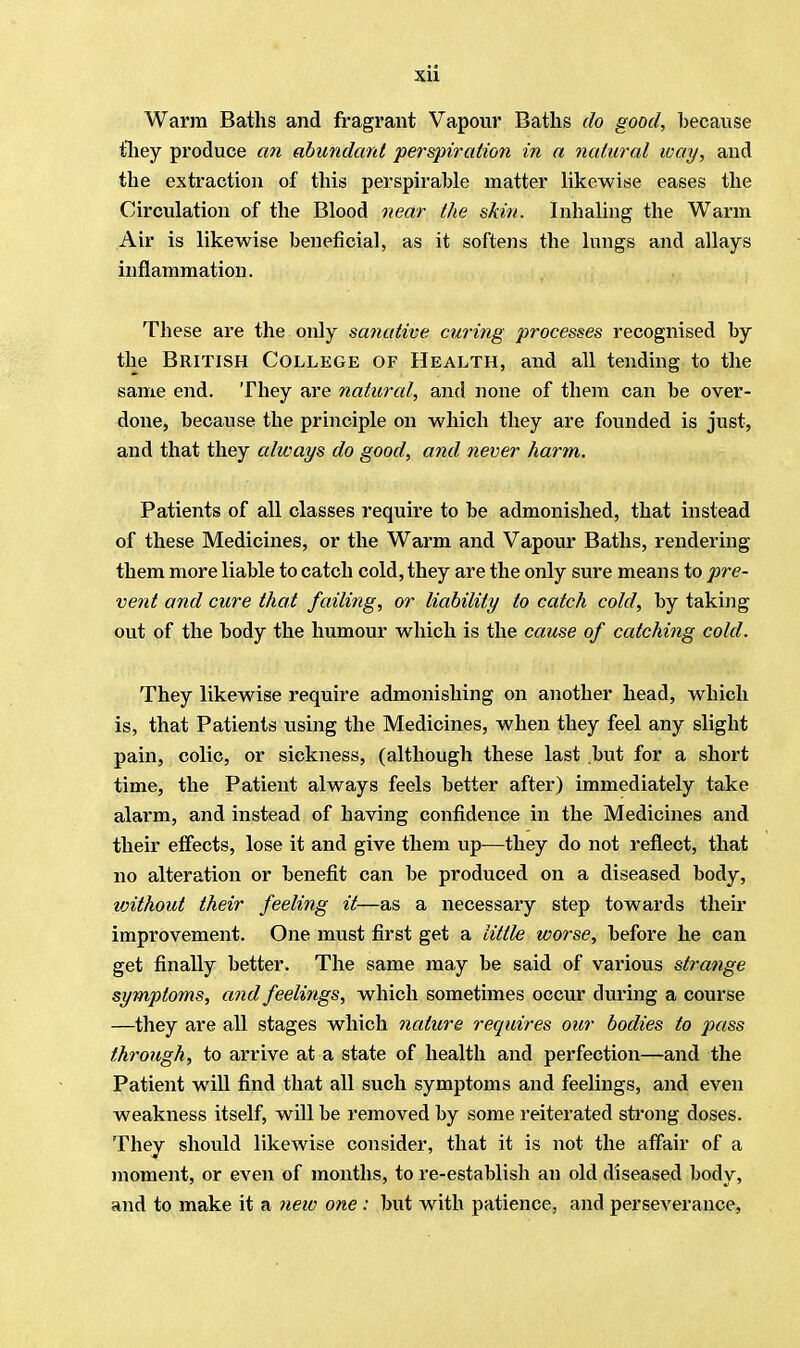 Warm Baths and fragrant Vapour Baths do good, because they produce an abundant perspiration in a natural way, and the extraction of this perspirable matter likewise eases the Circulation of the Blood near the skiti. Inhaling the Warm Air is likewise beneficial, as it softens the lungs and allays inflammation. These are the only sanative curing processes recognised by the British College of Health, and all tending to the same end. They are natural, and none of them can be over- done, because the principle on which they are founded is just, and that they always do good, and never harm. Patients of all classes require to be admonished, that instead of these Medicines, or the Warm and Vapour Baths, rendering them more liable to catch cold, they are the only sure means to pre- vent and cure that failing, or liability to catch cold, by taking out of the body the humour which is the cause of catching cold. They likewise require admonishing on another head, which is, that Patients using the Medicines, when they feel any slight pain, colic, or sickness, (although these last but for a short time, the Patient always feels better after) immediately take alarm, and instead of having confidence in the Medicines and their effects, lose it and give them up—they do not reflect, that no alteration or benefit can be produced on a diseased body, without their feeling it—as a necessary step towards their improvement. One must first get a little worse, before he can get finally better. The same may be said of various strange symptoms, and feelings, which sometimes occur during a course —they are all stages which nature requires our bodies to pass through, to arrive at a state of health and perfection—and the Patient will find that all such symptoms and feelings, and even weakness itself, will be removed by some reiterated strong doses. They should likewise consider, that it is not the affair of a moment, or even of months, to re-establish an old diseased body, and to make it a new one : but with patience, and perseverance,