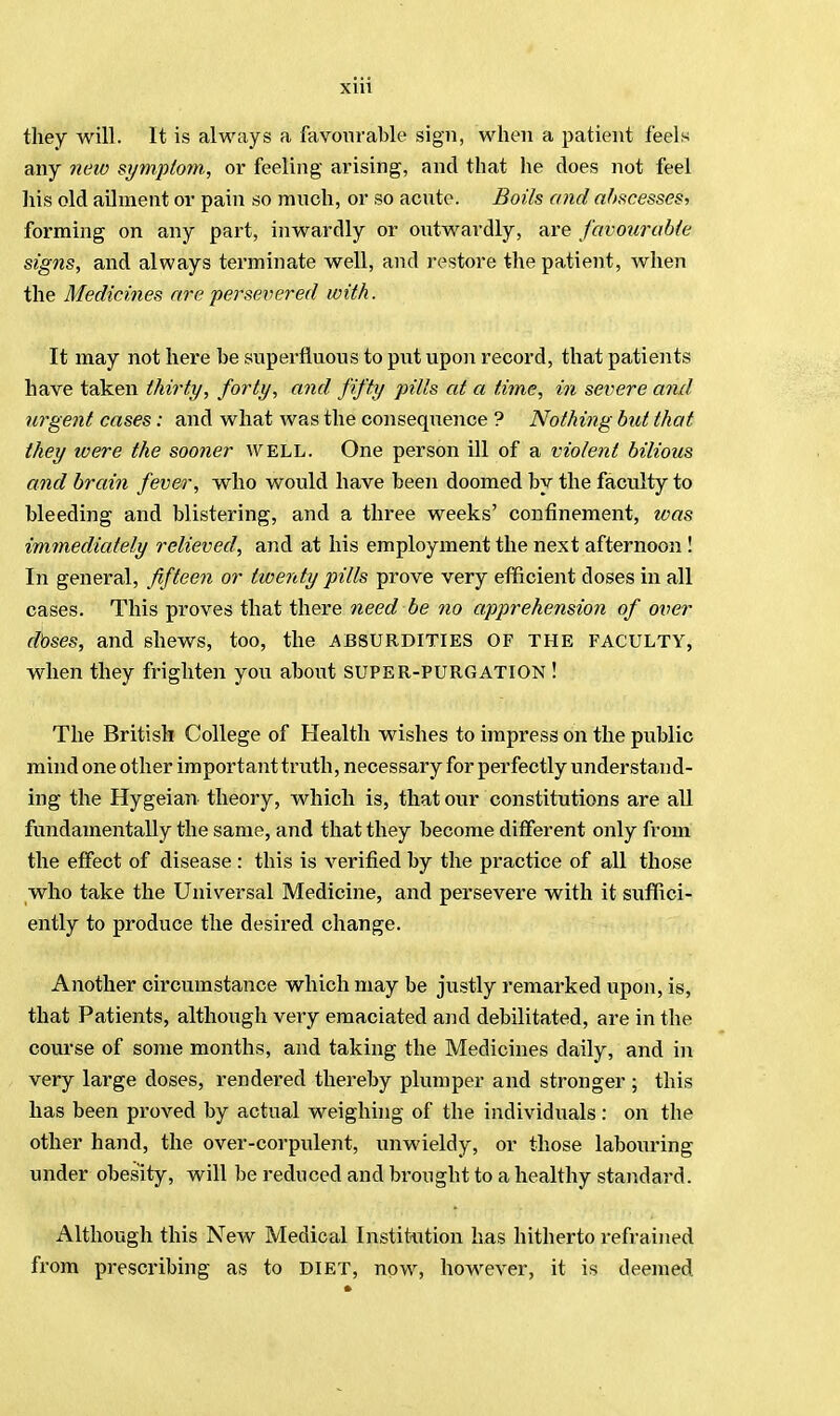 they will. It is always a favourable sign, when a patient feels any new symptom, or feeling arising, and that he does not feel his old ailment or pain so much, or so acute. Boils and abscesses, forming on any part, inwardly or outwardly, are favourable signs, and always terminate well, and restore the patient, when the Medicines are persevered with. It may not here be superfluous to put upon record, that patients have taken thirty, forty, and fifty pills at a time, in severe and urgent cases: and what was the consequence ? Nothing but that they were the sooner WELL. One person ill of a violent bilious and brain fever, who would have been doomed by the faculty to bleeding and blistering, and a three weeks' confinement, was immediately relieved, and at his employment the next afternoon ! In general, fifteen or twenty pills prove very efficient doses in all cases. This proves that there need be no apprehension of over doses, and shews, too, the .ABSURDITIES OF THE FACULTY, when they frighten you about super-purgation ! The British College of Health wishes to impress on the public mind one other important truth, necessary for perfectly understand- ing the Hygeian theory, which is, that our constitutions are all fundamentally the same, and that they become different only from the effect of disease : this is verified by the practice of all those who take the Universal Medicine, and persevere with it suffici- ently to produce the desired change. Another circumstance which may be justly remarked upon, is, that Patients, although very emaciated and debilitated, are in the course of some months, and taking the Medicines daily, and in very large doses, rendered thereby plumper and stronger ; this has been proved by actual weighing of the individuals : on the other hand, the over-corpulent, unwieldy, or those labouring under obesity, will be reduced and brought to a healthy standard. Although this New Medical Institution has hitherto refrained from prescribing as to diet, now, however, it is deemed