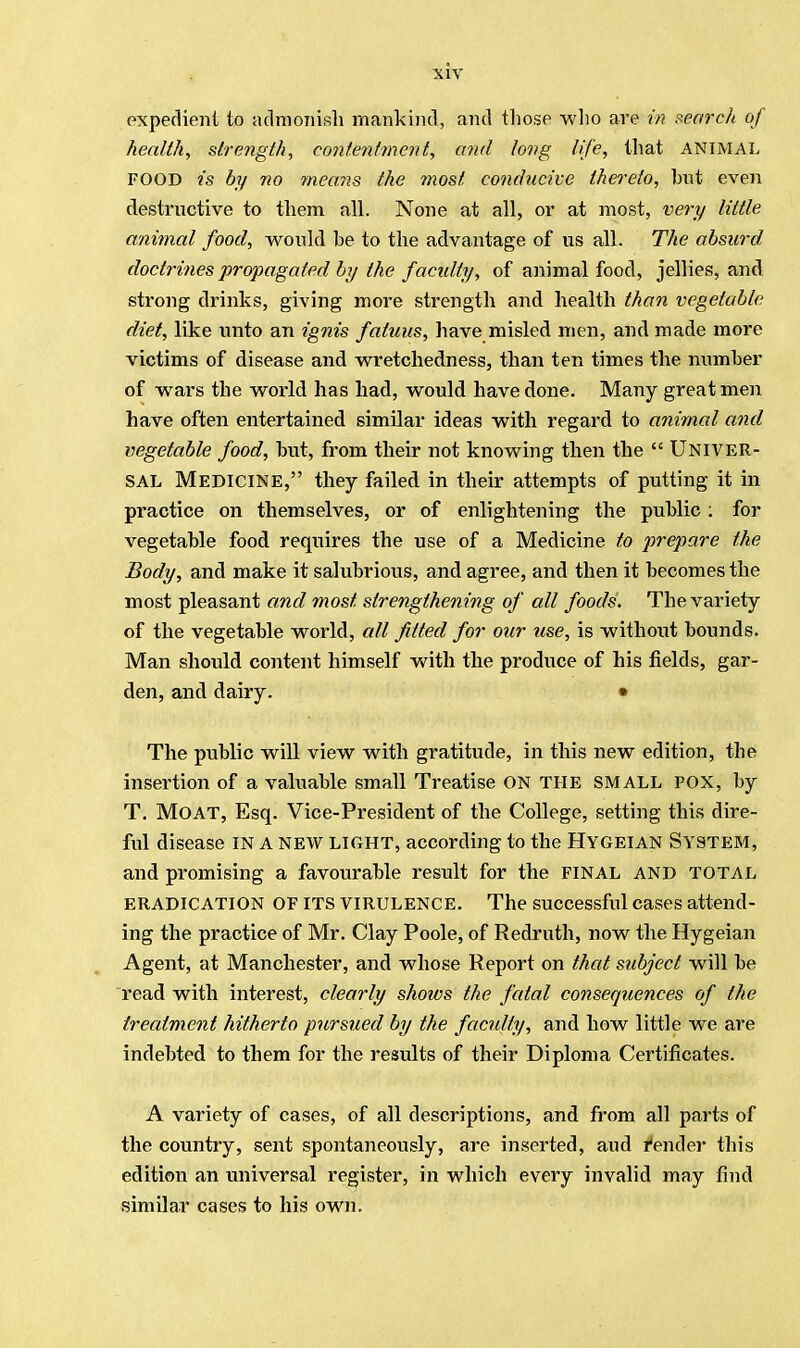 expedient to admonish mankind, and those who are in search of health, strength, contentment, and long life, that animal FOOD is by no means the most conducive thereto, hut even destructive to them all. None at all, or at most, very little animal food, would he to the advantage of us all. The absurd doctrines propagated by the f acidly, of animal food, jellies, and strong drinks, giving more strength and health than vegetable diet, like unto an ignis faluus, have misled men, and made more victims of disease and wretchedness, than ten times the number of wars the world has had, would have done. Many great men have often entertained similar ideas with regard to animal and vegetable food, hut, from their not knowing then the  UNIVER- SAL Medicine, they failed in their attempts of putting it in practice on themselves, or of enlightening the public : for vegetable food requires the use of a Medicine to prepare the Body, and make it salubrious, and agree, and then it becomes the most pleasant and most strengthening of all foods. The variety of the vegetable world, all fitted for our use, is without bounds. Man should content himself with the produce of his fields, gar- den, and dairy. • The public will view with gratitude, in this new edition, the insertion of a valuable small Treatise ON THE SMALL POX, by T. Moat, Esq. Vice-President of the College, setting this dire- ful disease in a new light, according to the Hygeian System, and promising a favourable result for the final and total eradication OF its virulence. The successful cases attend- ing the practice of Mr. Clay Poole, of Redruth, now the Hygeian Agent, at Manchester, and whose Report on that subject will be read with interest, clearly shows the fatal consequences of the treatment hitherto pursued by the faculty, and how little we are indebted to them for the results of their Diploma Certificates. A variety of cases, of all descriptions, and from all parts of the country, sent spontaneously, are inserted, aud render this edition an universal register, in which every invalid may find similar cases to his own.