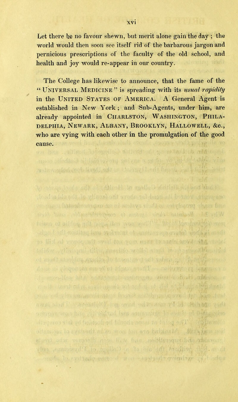 Let there he no favour shewn, but merit alone gain the day ; the world would then soon see itself rid of the barbarous jargon and pernicious prescriptions of the faculty of the old school, and health and joy would re-appear in our country. The College has likewise to announce, that the fame of the  Universal Medicine  is spreading with its usual rapidity in the United States of America. A General Agent is established in New York; and Sub-Agents, under him, are already appointed in Charlston, Washington, Phila- delphia, Newark, Albany, Brooklyn, Hallowell, &c, who are vying with each other in the promulgation of the good cause.