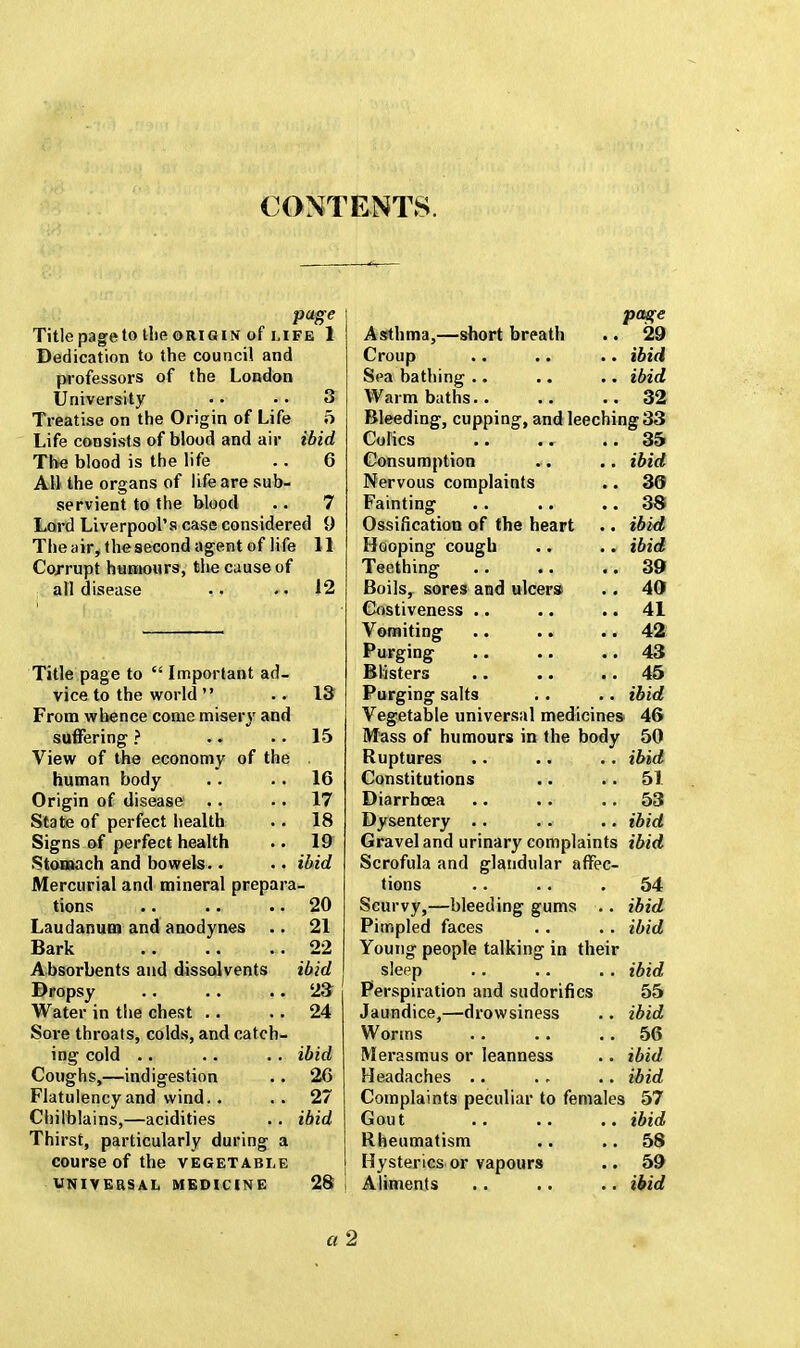 CONTENTS puge Title pageto the origin of life 1 Dedication to the council and professors of the London University . • • • 3 Treatise on the Origin of Life 5 Life consists of blood and air ibid The blood is the life .. 6 All the organs of life are sub- servient to the blood .. 7 Lord Liverpool's case considered 9 The air, the second agent of life 11 Corrupt humours, the cause of all disease .. . • 12 13 Title page to  Important ad vice to the world  From whence come misery and suffering ? .. 15 View of the economy of the . human body . . .. 16 Origin of disease .. 17 State of perfect health .. 18 Signs of perfect health .. 19 Stomach and bowels.. . ■ ibid Mercurial and mineral prepara- tions 20 Laudanum and anodynes .. 21 Bark 22 Absorbents and dissolvents ibid Dropsy 23 Water in the chest .. 24 Sore throats, colds, and catch- ing cold .. .. .. ibid Coughs,—indigestion .. 26 Flatulency and wind.. .. 27 Chilblains,—acidities .. ibid Thirst, particularly during a course of the vegetable UNIVERSAL MEDICINE 28 Asthma,—short breath Croup Sea bathing Warm baths page , 29 ibid ibid , 32 Bleeding, cupping, and leeching 33 Colics .. .. .. 35 Consumption .. .. ibid Nervous complaints .. 30 Fainting .. .. 38 Ossification of the heart .. ibid Hooping cough .. .. ibid Teething 39 Boils, sores and ulcers> .. 40 Costiveness .. ... 41 Vomiting .. .. 42 Purging .. .. 43 Blisters .. .. .. 45 Purging salts . . .. ibid Vegetable universal medicines 46 Mass of humours in the body 50 Ruptures .. .. .. ibid Constitutions .. 51 Diarrhoea .. .. 53 Dysentery .. .. .. ibid Gravel and urinary complaints ibid Scrofula and glandular affec- tions .. .. . 54 Scurvy,—bleeding gums .. ibid Pimpled faces .. . . ibid Young people talking in their sleep .. .. .. ibid Perspiration and sudorifics 55 Jaundice,—drowsiness .. ibid Worms .. .. .. 56 Merasmus or leanness . . ibid Headaches .. .. .. ibid Complaints peculiar to females 57 Gout .. .. .. ibid Rheumatism .. ..58 Hysterics or vapours .. 59 Aliments .. .. .. ibid a 2