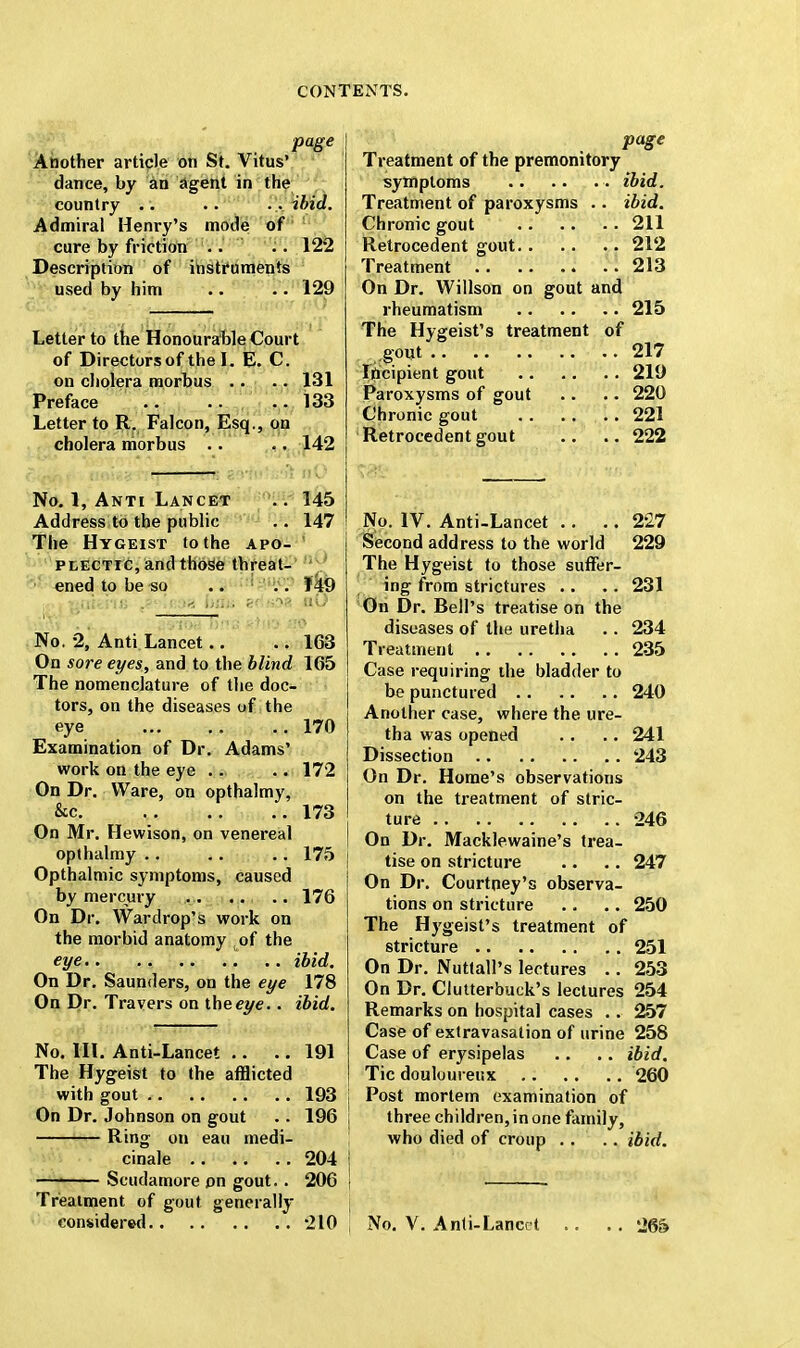 page Another article on St. Vitus' dance, by an agent in the country .. .. Pi ibid. Admiral Henry's mode of cure by friction .. . . 122 Description of instruments used by him .. .. 129 Letter to the Honourable Court of Directors of the L E. C on cholera morbus .. .. 131 Preface 133 Letter to R. Falcon, Esq., on cholera morbus .. .. 142 < w, hm ?->•!.•' /.t nO No. 1, Anti Lancet .. 145 Address to the public .. 147 The Hygeist to the apo- plectic, and those threat- ened to be so .. . . 149 No. 2, Anti Lancet.. .. 163 On sore eyes, and to the blind 165 The nomenclature of the doc- tors, on the diseases of the eye 170 Examination of Dr. Adams' work on the eye .. .. 172 On Dr. Ware, on opthalmy, &c 173 On Mr. Hewison, on venereal opthalmy .. .. .. 175 Opthalmic symptoms, caused by mercury 176 On Dr. Wardrop's work on the morbid anatomy of the eye .. ibid. On Dr. Saunders, on the eye 178 On Dr. T ravers on iheeye.. ibid. No. HI. Anti-Lancet .. .. 191 The Hygeist to the afflicted with gout 193 On Dr. Johnson on gout .. 196 Ring on eau medi- cinale 204 —1 Scudamore on gout.. 206 Treatment of gout generally considered 210 page Treatment of the premonitory symptoms ibid. Treatment of paroxysms .. ibid. Chronic gout 211 Retrocedent gout 212 Treatment 213 On Dr. Willson on gout and rheumatism 215 The Hygeist's treatment of .gout 217 Incipient gout 219 Paroxysms of gout .. .. 220 Chronic gout 221 Retrocedent gout .. .. 222 No. IV. Anti-Lancet .. .. 2'27 Second address to the world 229 The Hygeist to those suffer- ing from strictures .. .. 231 On Dr. Bell's treatise on the diseases of the uretha .. 234 Treatment 235 Case requiring the bladder to be punctured 240 Another case, where the ure- tha was opened .. .. 241 Dissection 243 On Dr. Home's observations on the treatment of stric- ture 246 On Dr. Macklewaine's trea- tise on stricture .. .. 247 On Dr. Courtney's observa- tions on stricture .. .. 250 The Hygeist's treatment of stricture 251 On Dr. Nuttall's lectures .. 253 On Dr. Clutterbuck's lectures 254 Remarks on hospital cases .. 257 Case of extravasation of urine 258 Case of erysipelas .. .. ibid. Tic douloureux 260 Post mortem examination of three children, in one family, who died of croup .. .. ibid. No. V. Anti-Lancet