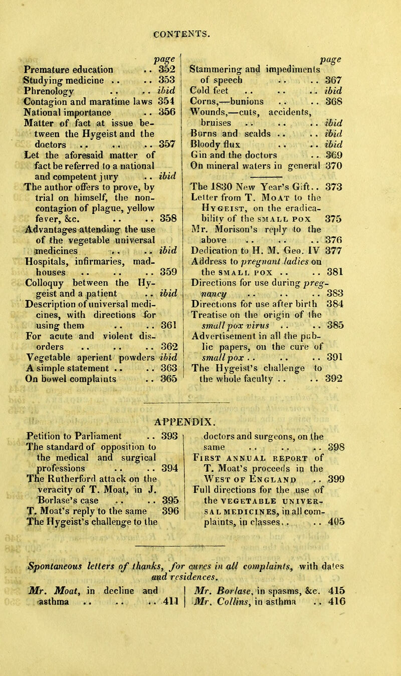 page Premature education .. 352 Studying medicine .. .. 353 Phrenology .. •. ibid Contagion and maratime laws 354 National importance •. 356 Matter of fact at issue be- tween the Hygeist and the doctors 357 Let the aforesaid matter of fact be referred to a national and competent j ury .. ibid The author offers to prove, by trial on himself, the non- contagion of plague, yellow fever, &c. .. •. 358 Advantages attending the use of the vegetable universal medicines .. .. ibid Hospitals, infirmaries, mad- houses .. •. .. 359 Colloquy between the Hy- geist and a patient . - ibid Description of universal medi- cines, with directions for using them .. .. 361 For acute and violent dis- orders .. .. .. 362 Vegetable aperient powders ibid A simple statement .. .. 363 On bowel complaints .. 365 page Stammering and impediments of speech .. .. 367 Cold feet .. .. .. ibid Corns,—bunions .. .. 368 Wounds,—cuts, accidents, bruises .. •. .. ibid Burns and scalds .. .. ibid Bloody flux .. .. ibid Gin and the doctors .. 369 On mineral waters in general 370 The 1830 New Year's Gift.. 373 Lelter from T. Moat to the Hygeist, on the eradica- biiity of the small pox 375 Mr. Morison's reply to the above 376 Dedication to H. M. Geo. IV 377 Address to pregnant ladies on the small pox .. 381 Directions for use during preg- nancy .. .. .. 383 Directions for use after birth 384 Treatise on the origin of the small pox virus .. .. 385 Advertisement in all the pub- lic papers, on the cure of smallpox .. .. • • 391 The Hygeist's challenge to the whole faculty .. . . 392 APPENDIX. Petition to Parliament .. 393 The standard of opposition to the medical and surgical professions •. .. 394 The Rutherford attack on the veracity of T. Moat, in J. Borlase's case .. .. 395 T. Moat's reply to the same 396 The Hygeist's challenge to the doctors and surgeons, on the same 398 First annual report of T. Moat's proceeds in the West of England .. 399 Full directions for the use of the vegetable univer- sal medicines, inallcom- plaints, in classes. . .. 405 Spontaneous letters of thanks, for cures in all complaints, with dates and residences. Mr. Moat, in decline and ] Mr. Bor/ase, in spasms, &c. 415 asthma .. .. <. 411 | Mr. Col/ins, in asthma .. 416