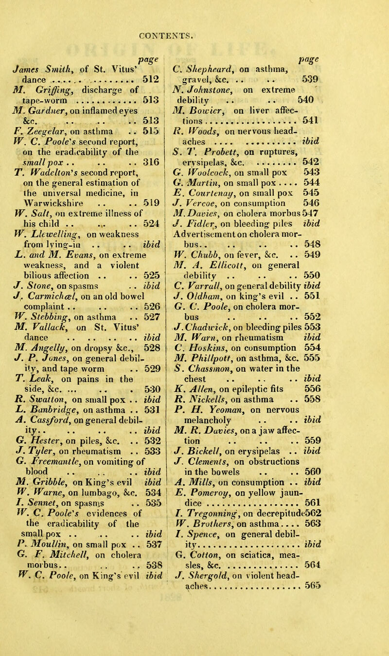 page James Smith, of St. Vitus' dance 512 M. Griffing, discharge of tape-worm 513 M. Gardner, on inflamed eyes &c. .. .. 513 F. Zeegelar, on asthma .. 515 W, C. Poole's second report, on the erad.cability of the small pox .. .. .. 316 T. Wadelton's second report, on the general estimation of the universal medicine, in Warwickshire .. .. 519 W. Salt, on extreme illness of his child .. ... .. 524 W. Llewelling, on weakness from lying-in .. .. ibid L. and M. Kvans, on extreme weakness, and a violent bilious affection .. .. 525 J. Stone, on spasms .. ibid J,. Carmichcel, on an old bowel complaint .. .. .. 526 W. Stebbing, on asthma .. 527 M. Vallack, on St. Vitus' dance ibid M. Angelly, on dropsy &c, 528 J. P. Jones, on general debil- ity, and tape worm .. 529 T. Leak, on pains in the side, &c. ... .. . 530 R. Swatton, on small pox .. ibid L. Banbridge, on asthma .. 531 A. Cassford, on general debil- ity ibid G. Hester, on piles, &c. .. 532 J. Tyler, on rheumatism .. 533 G. Freemantle, on vomiting of blood .. .. .. ibid M. Gribble, on King's evil ibid W. Warne, on lumbago, &e. 534 I /. Sennet, on spasms .. 535 W. C. Poole's evidences of the eratlicability of the small pox .. .. .. ibid P. Moullin, on small pox .. 537 G. F. Mitchell, on cholera morbus.. .. ., 538 W. C. Poole, on King's evil ibid page C. Shepheard, on asthma, gravel, &c. .. .. 539 N. Johnstone, on extreme debility .. .. 540 M. Bowier, on liver affec- tions 541 R. Woods, on nervous head- aches ibid S. T. Probett, on ruptures, erysipelas, &c 542 G. Woolcock, on small pox 543 G. Martin, on small pox .... 544 E. Courlenay, on small pox 545 J. Vercoe, on consumption 546 M.Davies, on cholera morbus 547 J. Fidler, on bleeding piles ibid Advertisement on cholera mor- bus 548 W. Chubb, on fever, kc. .. 549 M, A. Ellicolt, on general debility 550 C. Varrull, on general debility ibid J. Oldham, on king's evil .. 551 G. C. Poole, on cholera mor- bus 552 J. Chadwick, on bleeding piles 553 M. Warn, on rheumatism ibid C. Hoskins, on consumption 554 M. Phillpott, on asthma, &c. 555 S. Chassmon, on water in the chest .. •• •• ibid K. Allen, on epileptic fits 556 R. Nickells, on asthma .. 558 P. H. Yeoman, on nervous melancholy .. .. ibid M. R. Duvies, on a jaw affec- tion 559 J. Bickell, on erysipelas .. ibid J. Clements, on obstructions in the bowels .. .. 560 A. Mills, on consumption .. ibid E. Pomeroy, on yellow jaun- dice 561 /. Tregonning, on decrepitude562 W. Brothers, on asthma.... 563 /. Spence, on general debil- ity ibid G. Cotton, on sciatica, mea- sles, &c 564 J. Shergofd, on violent head- aches 565