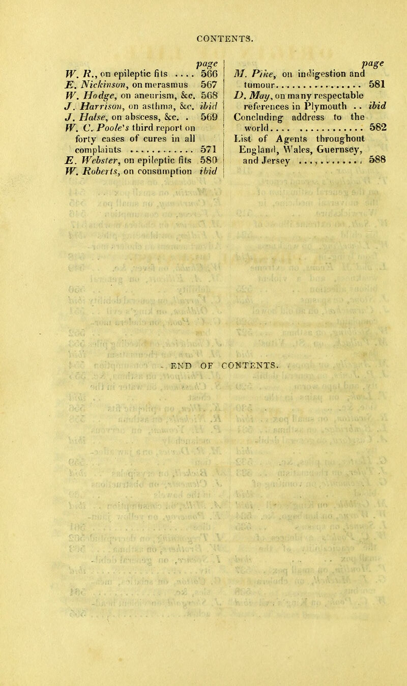 page W. R., on epileptic fits 566 E. Nickinsm, on merasmus 567 W. Hodge, on aneurism, &c. 568 J. Harrison, on asthma, &c. ibid J. Halse, on abscess, &c. . 569 W. C. Poole's third report on forty cases of cures in all complaints 571 E. Webster, on epileptic fits 580 W. Roberts, on consumption ibid page M. Pike, on indigestion and tumour 581 I). May, on many respectable references in Plymouth .. ibid Concluding- address to the world 582 List of Agents throughout England, Wales, Guernsey, and Jersey , 588 END OF CONTENTS.