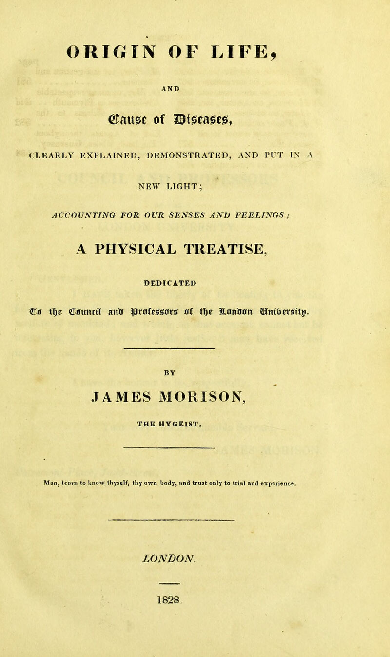 ORIGIN OF LIFE, AND &ati0e of Wi$tm$f CLEARLY EXPLAINED, DEMONSTRATED, AND PUT IN A NEW LIGHT; ACCOUNTING FOR OUR SENSES AND FEELINGS ; A PHYSICAL TREATISE, DEDICATED BY JAMES MORI SON, THE HYGEIST. Man, leorn to know thyself, thy own body, and trust only to trial and experience. LONDON. 1828