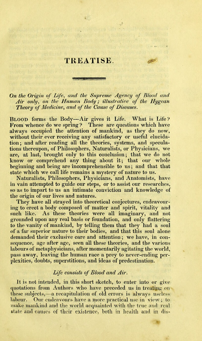 TREATISE. m On the Origin of Life, and the Supreme Agency of Blood and Air only, on the Human Body; illustrative of the Hygean Theory of Medicine, and of the Cause of Diseases. Blood forms the Body—Air gives it Life. What is Life? From whence do we spring ? These are questions which have always occupied the attention of mankind, as they do now, without their ever receiving any satisfactory or useful elucida- tion; and after reading all the theories, systems, and specula- tions thereupon, of Philosophers, Naturalists, or Physicians, we are, at last, brought only to this conclusion; that we do not know or comprehend any thing about it; that our whole beginning and being are incomprehensible to us; and that that state which we call life remains a mystery of nature to us. Naturalists, Philosophers, Physicians, and Anatomists, have in vain attempted to guide our steps, or to assist our researches, so as to impart to us an intimate conviction and knowledge of the origin of our lives and natures. They have all strayed into theoretical conjectures, endeavour- ing to erect a body composed of matter and spirit, vitality and such like. As these theories were all imaginary, and not grounded upon any real basis or foundation, and only flattering to the vanity of mankind, by telling them that they had a soul of a far superior nature to then- bodies, and that this soul alone demanded their exclusive care and attention; we have, in con- sequence, age after age, seen all these theories, and the various labours of metaphysicians, after momentarily agitating the world, pass away, leaving the human race a prey to never-ending per- plexities, doubts, superstitions, and ideas of predestination. Life consists of Blood and Air. It is not intended, in this short sketch, to enter into or give quotations from Authors who have preceded us in treating on these subjects,—a recapitulation of old errors is always useless labour. Our endeavours have a more practical use in view; to make mankind and the world acquainted with the true and real state and causes of their existence, both in health and in dis- *