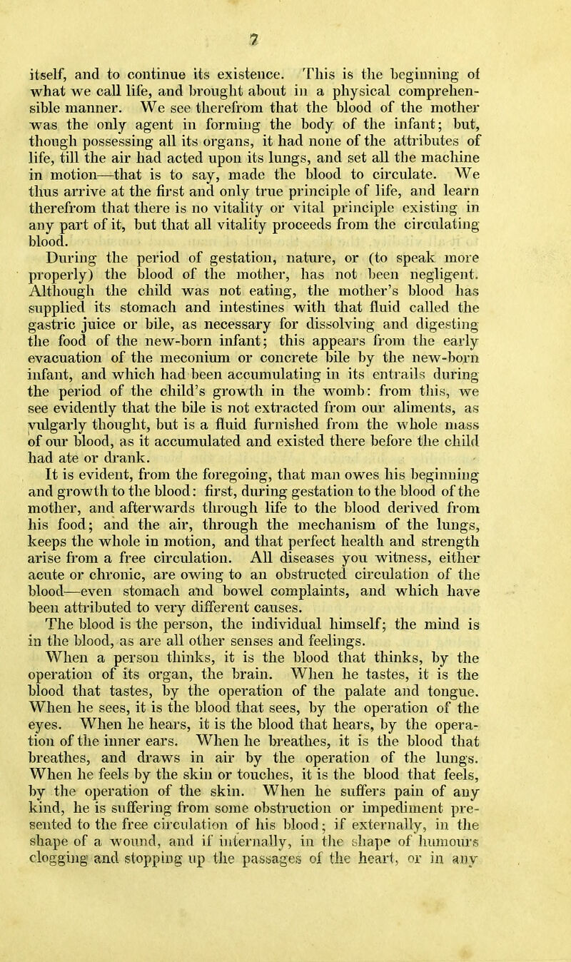 itself, and to continue its existence. This is the beginning of what we call life, and brought about in a physical comprehen- sible manner. We see therefrom that the blood of the mother was the only agent in forming the body of the infant; but, though possessing all its organs, it had none of the attributes of life, till the air had acted upon its lungs, and set all tbe machine in motion—that is to say, made the blood to circulate. We thus arrive at the first and only true principle of life, and learn therefrom that there is no vitality or vital principle existing in any part of it, but that all vitality proceeds from the circulating blood. During the period of gestation, nature, or (to speak more properly) the blood of the mother, has not been negligent. Although the child was not eating, the mother's blood has supplied its stomach and intestines with that fluid called the gastric juice or bile, as necessary for dissolving and digesting the food of the new-born infant; this appears from the early evacuation of the meconium or concrete bile by the new-born infant, and which had been accumulating in its entrails during the period of the child's growth in the womb: from this, we see evidently that the bile is not extracted from our aliments, as vulgarly thought, but is a fluid furnished from the whole mass of our blood, as it accumulated and existed there before the child had ate or drank. It is evident, from the foregoing, that man owes his beginning and growth to the blood: first, during gestation to the blood of the mother, and afterwards through life to the blood derived from his food; and the air, through the mechanism of the lungs, keeps the whole in motion, and that perfect health and strength arise from a free circulation. All diseases you witness, either acute or chronic, are owing to an obstructed circulation of the blood—even stomach and bowel complaints, and which have been attributed to very different causes. The blood is the person, the individual himself; the mind is in the blood, as are all other senses and feelings. When a person thinks, it is the blood that thinks, by the operation of its organ, the brain. When he tastes, it is the blood that tastes, by the operation of the palate and tongue. When he sees, it is the blood that sees, by the operation of the eyes. When he hears, it is the blood that hears, by the opera- tion of the inner ears. When he breathes, it is the blood that breathes, and draws in air by the operation of the lungs. When he feels by the skin or touches, it is the blood that feels, by the operation of the skin. When he suffers pain of any kind, he is suffering from some obstruction or impediment pre- sented to the free circulation of his blood • if externally, in the shape of a wound, and if internally, in the t>hape of humours clogging and stopping up the passages of the heart, or in any