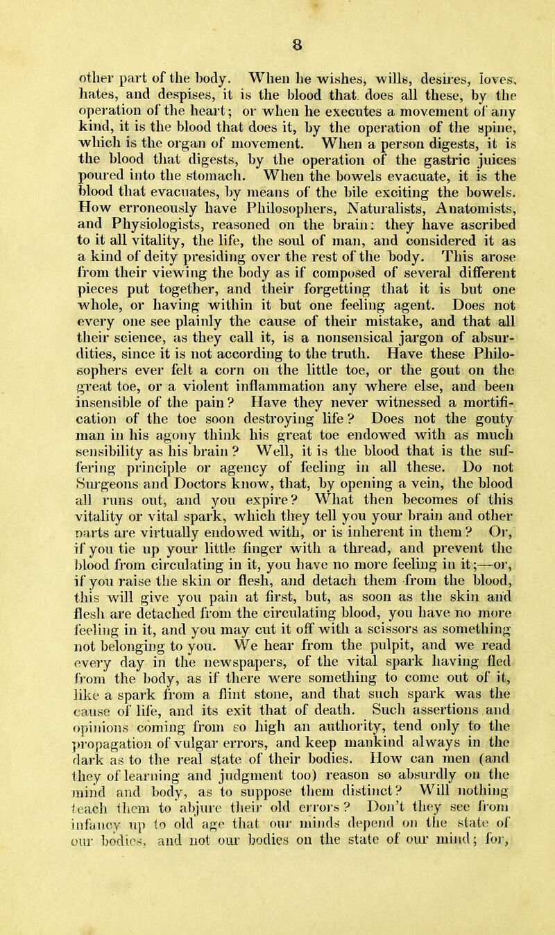 other part of the body. When he wishes, wills, desires, loves, hates, and despises, it is the blood that, does all these, by the operation of the heart; or when he executes a movement of any kind, it is the blood that does it, by the operation of the spine, which is the organ of movement. When a person digests, it is the blood that digests, by the operation of the gastric juices poured into the stomach. When the bowels evacuate, it is the blood that evacuates, by means of the bile exciting the bowels. How erroneously have Philosophers, Naturalists, Auatomists, and Physiologists, reasoned on the brain: they have ascribed to it all vitality, the life, the soul of man, and considered it as a kind of deity presiding over the rest of the body. This arose from their viewing the body as if composed of several different pieces put together, and their forgetting that it is but one whole, or having within it but one feeling agent. Does not every one see plainly the cause of their mistake, and that all their science, as they call it, is a nonsensical jargon of absur- dities, since it is not according to the truth. Have these Philo- sophers ever felt a corn on the little toe, or the gout on the great toe, or a violent inflammation any where else, and been insensible of the pain ? Have they never witnessed a mortifi- cation of the toe soon destroying life ? Does not the gouty man in his agony think his great toe endowed with as much sensibility as his brain ? Well, it is the blood that is the suf- fering principle or agency of feeling in all these. Do not Surgeons and Doctors know, that, by opening a vein, the blood all runs out, and you expire? What then becomes of this vitality or vital spark, which they tell you your brain and other narts are virtually endowed with, or is inherent in them? Or, if you tie up your little finger with a thread, and prevent the blood from circulating in it, you have no more feeling in it;— or, if you raise the skin or flesh, and detach them from the blood, this will give you pain at first, but, as soon as the skin and flesh are detached from the circulating blood, you have no more feeling in it, and you may cut it off with a scissors as something not belonging to you. We hear from the pulpit, and we read every day in the newspapers, of the vital spark having fled from the body, as if there were something to come out of it, like a spark from a flint stone, and that such spark was the cause of life, and its exit that of death. Such assertions and opinions coming from eo high an authority, tend only to the propagation of vulgar errors, and keep mankind always in the dark as to the real state of their bodies. How can men (and they of learning and judgment too) reason so absurdly on the mind and body, as to suppose them distinct? Will nothing teach them to abjure their old errors? Don't they see from infancy up to old age that our minds depend on the state of our bodies, and not our bodies on the state of our mind; for,