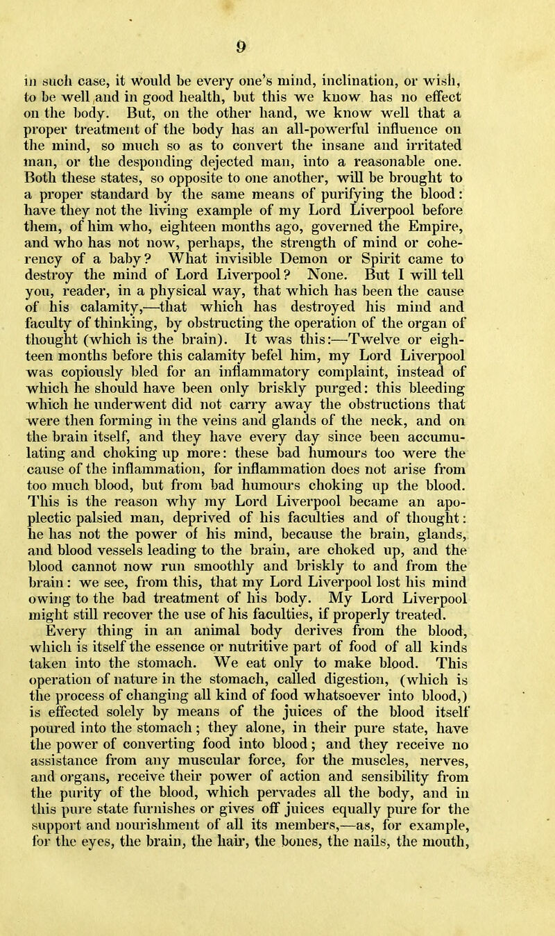 in such case, it Would be every one's mind, inclination, or wish, to be well and in good health, but this we know has no effect on the body. But, on the other hand, we know well that a proper treatment of the body has an all-powerful influence on the mind, so much so as to convert the insane and irritated man, or the desponding dejected man, into a reasonable one. Both these states, so opposite to one another, will be brought to a proper standard by the same means of purifying the blood: have they not the living example of my Lord Liverpool before them, of him who, eighteen months ago, governed the Empire, and who has not now, perhaps, the strength of mind or cohe- rency of a baby? What invisible Demon or Spirit came to destroy the mind of Lord Liverpool ? None. But I will tell you, reader, in a physical way, that which has been the cause of his calamity,—that which has destroyed his mind and faculty of thinking, by obstructing the operation of the organ of thought (which is the brain). It was this:—Twelve or eigh- teen months before this calamity befel him, my Lord Liverpool was copiously bled for an inflammatory complaint, instead of which he should have been only briskly purged: this bleeding which he underwent did not carry away the obstructions that were then forming in the veins and glands of the neck, and on the brain itself, and they have every day since been accumu- lating and choking up more: these bad humours too were the cause of the inflammation, for inflammation does not arise from too much blood, but from bad humours choking up the blood. This is the reason why my Lord Liverpool became an apo- plectic palsied man, deprived of his faculties and of thought: he has not the power of his mind, because the brain, glands, and blood vessels leading to the brain, are choked up, and the blood cannot now run smoothly and briskly to and from the brain: we see, from this, that my Lord Liverpool lost his mind owing to the bad treatment of his body. My Lord Liverpool might still recover the use of his faculties, if properly treated. Every thing in an animal body derives from the blood, which is itself the essence or nutritive part of food of all kinds taken into the stomach. We eat only to make blood. This operation of nature in the stomach, called digestion, (which is the process of changing all kind of food whatsoever into blood,) is effected solely by means of the juices of the blood itself poured into the stomach; they alone, in their pure state, have the power of converting food into blood; and they receive no assistance from any muscular force, for the muscles, nerves, and organs, receive their power of action and sensibility from the purity of the blood, which pervades all the body, and in this pure state furnishes or gives off juices equally pure for the .support and nourishment of all its members,—as, for example, for the eyes, the brain, the hair, the bones, the nails, the mouth,