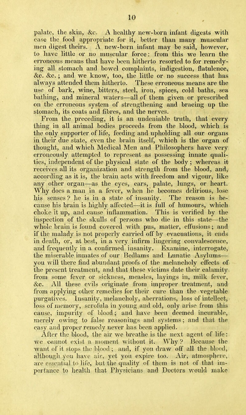 palate, the skin, &c. A healthy new-horn infant digests with ease the food appropriate for it, better than many muscular men digest theirs. A new-born infant may he said, however, to have little or no muscular force: from this we learn the erroneous means that have been hitherto resorted to for remedy- ing all stomach and bowel complaints, indigestion, flatulence, &c. &c.; and we know, too, the little or no success that has always attended them hitherto. These erroneous means are the use of bark, wine, bitters, steel, iron, spices, cold baths, sea bathing, and mineral waters—all of them given or prescribed on the erroneous system of strengthening and bracing up the stomach, its coats and fibres, and the nerves. From the preceding, it is an undeniable truth, that every thing in all animal bodies proceeds from the blood, which is the only supporter of life, feeding and upholding all our organs in their due state, even the brain itself, which is the organ of thought, and which Medical Men and Philosophers have very erroneously attempted to represent as possessing innate quali- ties, independent of the physical state of the body; whereas it receives all its organization and strength from the blood, and, according as it is, the brain acts with freedom and vigour, like any other organ—as the eyes, ears, palate, lungs, or heart. Why does a man in a fever, when lie becomes delirious, lose his senses ? he is in a state of insanity. The reason is be- cause his brain is highly affected—it is full of humours, which choke it up, and cause inflammation. This is verified by the inspection of the skulls of persons who die in this state—the whole brain is found covered with pus, matter, effusions; and if the malady is not properly carried off by evacuations, it ends in death, or, at best, in a very infirm lingering convalescence, and frequently in a confirmed insanity. Examine, interrogate, the miserable inmates of our Bedlams and Lunatic Asylums— you will there find abundant proofs of the melancholy effects of the present treatment, and that these victims date their calamity from some fever or sickness, measles, layings in, milk fever, &c. All these evils originate from improper treatment, and from applying other remedies for their cure than the vegetable purgatives. Insanity, melancholy, aberrations, loss of intellect, loss of memory, scrofula in young and old, only arise from this cause, impurity of blood; and have been deemed incurable, merely owing to false reasonings and systems; and that the easy and proper remedy never has been applied. After the blood, the air we breathe is the next agent of life: we cannot exist a moment without it. Why ? Because the want of it stops the blood; and, if you draw off all the blood, although you have air, yet you expire too. Ah-, atmosphere, are essential to life, but the quality of them is not of that im- portance to health that Physicians and Doctors would make