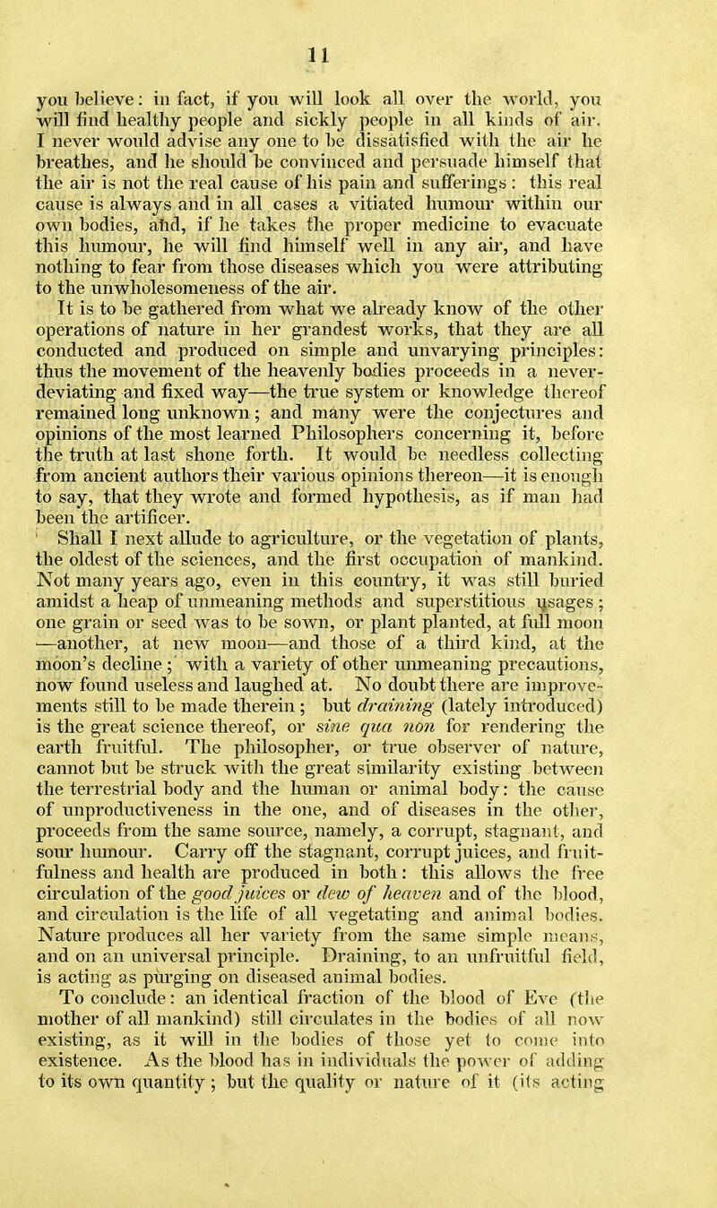you believe: in fact, if you will look all over the world, you will find healthy people and sickly people in all kinds of air. I never would advise any one to be dissatisfied with the air he breathes, and he should be convinced and persuade himself that the air is not the real cause of his pain and sufferings : this real cause is always and in all cases a vitiated humour within our own bodies, and, if he takes the proper medicine to evacuate this humour, he will find himself well in any air, and have nothing to fear from those diseases which you were attributing to the unwholesomeness of the air. It is to be gathered from what we already know of the other operations of nature in her grandest works, that they are all conducted and produced on simple and unvarying principles: thus the movement of the heavenly bodies proceeds in a never- deviating and fixed way—the true system or knowledge thereof remained long unknown; and many were the conjectures and opinions of the most learned Philosophers concerning it, before the truth at last shone forth. It would be needless collecting from ancient authors their various opinions thereon—it is enough to say, that they wrote and formed hypothesis, as if man had been the artificer. Shall I next allude to agriculture, or the vegetation of plants, the oldest of the sciences, and the first occupation of mankind. Not many years ago, even in this country, it was still buried amidst a heap of unmeaning methods and superstitious usages ; one grain or seed was to be sown, or plant planted, at full moon —another, at new moon—and those of a third kind, at the moon's decline ; with a variety of other unmeaning precautions, now found useless and laughed at. No doubt there are improve- ments still to be made therein ; but chaining (lately introduced) is the great science thereof, or sine qua non for rendering the earth fruitful. The philosopher, or true observer of nature, cannot but be struck with the great similarity existing between the terrestrial body and the human or animal body: the cause of unproductiveness in the one, and of diseases in the other, proceeds from the same source, namely, a corrupt, stagnant, and sour humour. Carry off the stagnant, corrupt juices, and fm it- fulness and health are produced in both: this allows the free circulation of the good juices or clew of heaven and of the blood, and circulation is the life of all vegetating and animal bodies. Nature produces all her variety from the same simple means, and on an universal principle. Draining, to an unfruitful field, is acting as purging on diseased animal bodies. To conclude: an identical fraction of the blood of Eve (the mother of all mankind) still circulates in the bodies of all now existing, as it will in the bodies of those yet to come into existence. As the blood has in individuals the power of adding to its own quantity ; but the quality or nature of it (its acting