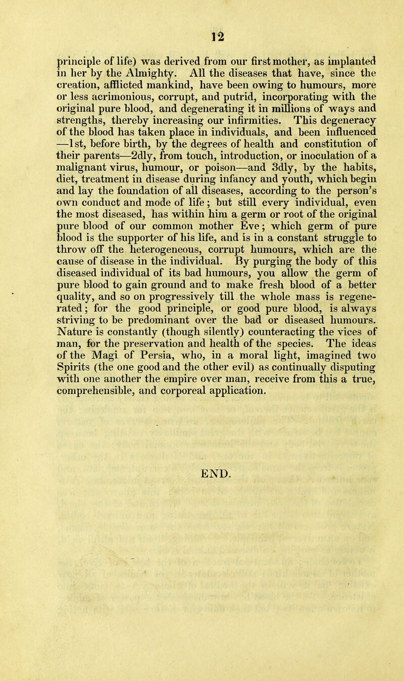 principle of life) was derived from our first mother, as implanted in her by the Almighty. All the diseases that have, since the creation, afflicted mankind, have been owing to humours, more or less acrimonious, corrupt, and putrid, incorporating with the original pure blood, and degenerating it in millions of ways and strengths, thereby increasing our infirmities. This degeneracy of the blood has taken place in individuals, and been influenced —1st, before birth, by the degrees of health and constitution of their parents—2dly, from touch, introduction, or inoculation of a malignant virus, humour, or poison—and 3dly, by the habits, diet, treatment in disease during infancy and youth, which begin and lay the foundation of all diseases, according to the person's own conduct and mode of life ; but still every individual, even the most diseased, has within him a germ or root of the original pure blood of our common mother Eve; which germ of pure blood is the supporter of his life, and is in a constant struggle to throw off the heterogeneous, corrupt humours, which are the cause of disease in the individual. By purging the body of this diseased individual of its bad humours, you allow the germ of pure blood to gain ground and to make fresh blood of a better quality, and so on progressively till the whole mass is regene- rated ; for the good principle, or good pure blood, is always striving to be predominant over the bad or diseased humours. Nature is constantly (though silently) counteracting the vices of man, for the preservation and health of the species. The ideas of the Magi of Persia, who, in a moral light, imagined two Spirits (the one good and the other evil) as continually disputing with one another the empire over man, receive from this a true, comprehensible, and corporeal application. END.