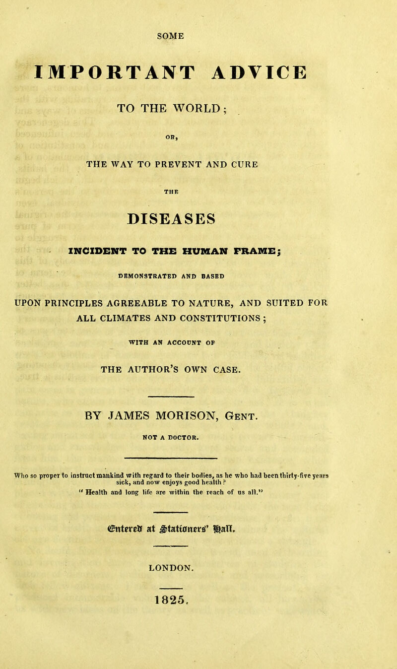 SOME IMPORTANT ADVICE TO THE WORLD; OB, THE WAY TO PREVENT AND CURE THE DISEASES INCIDENT TO THE HUMAN FRAME; DEMONSTRATED AND BASED UPON PRINCIPLES AGREEABLE TO NATURE, AND SUITED FOR ALL CLIMATES AND CONSTITUTIONS ; WITH AN ACCOUNT OF THE AUTHOR'S OWN CASE. BY JAMES MORISON, Gent. NOT A DOCTOR. Who so proper to instruct mankind with regard to their bodies, as he who had beenthirty-fiye years sick, and now enjoys good health ?  Health and long life are within the reach of us all. ffintercB at ^tatiantt^ $an. LONDON. 1825.