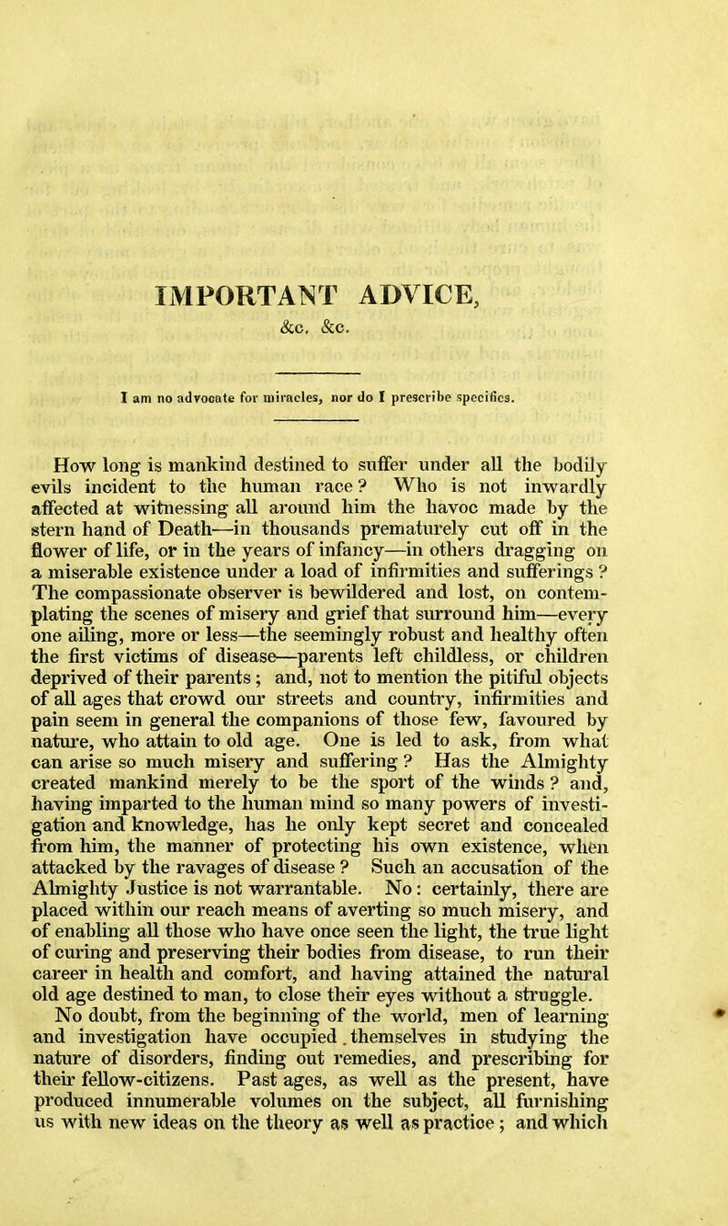 IMPORTANT ADVICE, &c. &c. I am no advocate for miracles, nor do I prescribe specifics. How long is mankind destined to suffer under all the bodily evils incident to the human race ? Who is not inwardly affected at witnessing all around him the havoc made by the stern hand of Death—in thousands prematurely cut off in the flower of life, or in the years of infancy—in others dragging on a miserable existence under a load of infirmities and sufferings ? The compassionate observer is bewildered and lost, on contem- plating the scenes of misery and grief that surround him—every one ailing, more or less—the seemingly robust and healthy often the first victims of disease—parents left childless, or children deprived of their parents; and, not to mention the pitiful objects of all ages that crowd our streets and country, infirmities and pain seem in general the companions of those few, favoured by nature, who attain to old age. One is led to ask, from what can arise so much misery and suffering ? Has the Almighty created mankind merely to be the sport of the winds ? and, having imparted to the human mind so many powers of investi- gation and knowledge, has he only kept secret and concealed from him, the manner of protecting his own existence, when attacked by the ravages of disease ? Such an accusation of the Almighty Justice is not warrantable. No : certainly, there are placed within our reach means of averting so much misery, and of enabling all those who have once seen the light, the true light of curing and preserving their bodies from disease, to run their career in health and comfort, and having attained the natural old age destined to man, to close their eyes without a struggle. No doubt, from the beginning of the world, men of learning and investigation have occupied. themselves in studying the nature of disorders, finding out remedies, and prescribing for their fellow-citizens. Past ages, as well as the present, have produced innumerable volumes on the subject, all furnishing us with new ideas on the theory as well as practioe; and which