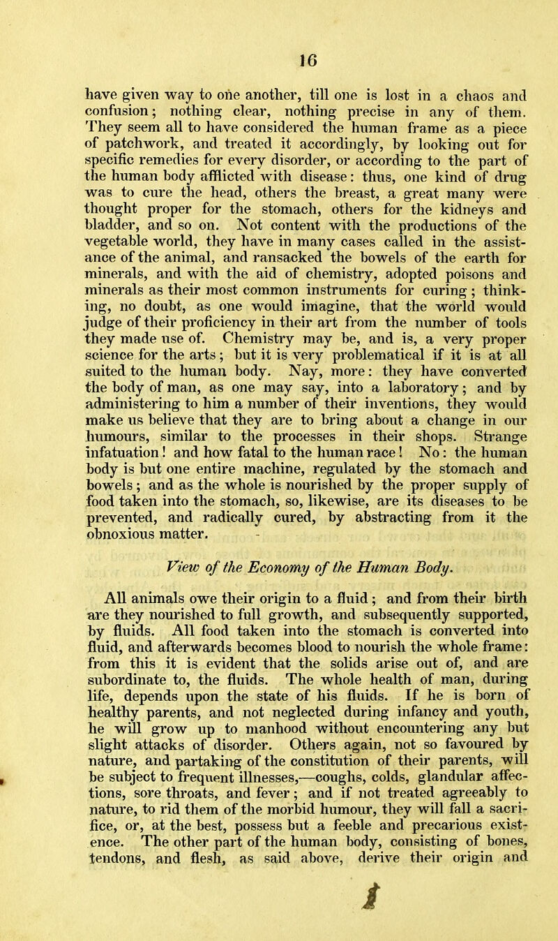have given way to one another, till one is lost in a chaos and confusion; nothing clear, nothing precise in any of them. They seem all to have considered the human frame as a piece of patchwork, and treated it accordingly, by looking out for specific remedies for every disorder, or according to the part of the human body afflicted with disease: thus, one kind of drug was to cure the head, others the breast, a great many were thought proper for the stomach, others for the kidneys and bladder, and so on. Not content with the productions of the vegetable world, they have in many cases called in the assist- ance of the animal, and ransacked the bowels of the earth for minerals, and with the aid of chemistry, adopted poisons and minerals as their most common instruments for curing ; think- ing, no doubt, as one would imagine, that the world would judge of their proficiency in their art from the number of tools they made use of. Chemistry may be, and is, a very proper science for the arts ; but it is very problematical if it is at all suited to the human body. Nay, more: they have converted the body of man, as one may say, into a laboratory; and by administering to him a number of their inventions, they would make us believe that they are to bring about a change in our humours, similar to the processes in their shops. Strange infatuation! and how fatal to the human race! No: the human body is but one entire machine, regulated by the stomach and bowels ; and as the whole is nourished by the proper supply of food taken into the stomach, so, likewise, are its diseases to be prevented, and radically cured, by abstracting from it the obnoxious matter. View of the Economy of the Human Body. All animals owe their origin to a fluid; and from their birth are they nourished to full growth, and subsequently supported, by fluids. All food taken into the stomach is converted into fluid, and afterwards becomes blood to nourish the whole frame: from this it is evident that the solids arise out of, and are subordinate to, the fluids. The whole health of man, during life, depends upon the state of his fluids. If he is born of healthy parents, and not neglected during infancy and youth, he will grow up to manhood without encountering any but slight attacks of disorder. Others again, not so favoured by nature, and partaking of the constitution of their parents, will be subject to frequent illnesses,—coughs, colds, glandular affec- tions, sore throats, and fever; and if not treated agreeably to nature, to rid them of the morbid humour, they will fall a sacri- fice, or, at the best, possess but a feeble and precarious exist- ence. The other part of the human body, consisting of bones, tendons, and flesh, as said above, derive their origin and i