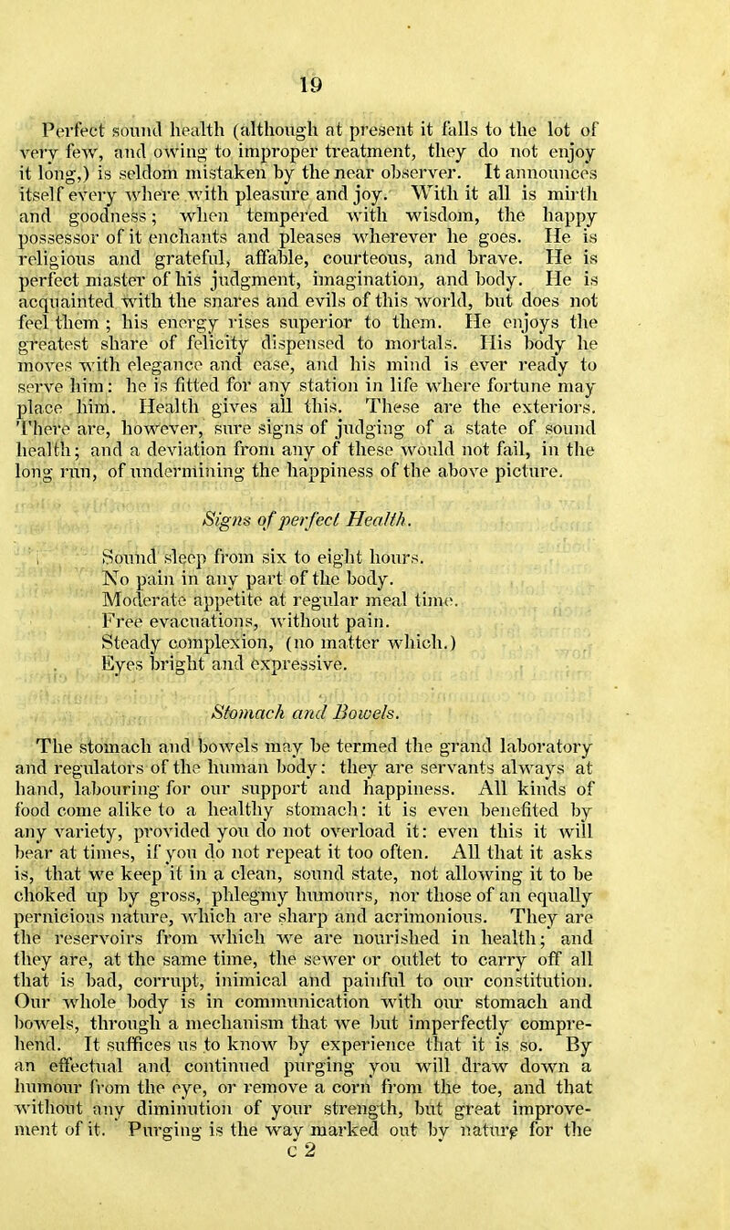 Perfect sound health (although at present it falls to the lot of very few, and owing to improper treatment, they do not enjoy it long,) is seldom mistaken by the near observer. It announces itself every where with pleasure and joy. With it all is mirth and goodness; when tempered with wisdom, the happy possessor of it enchants and pleases wherever he goes. He is religious and grateful, affable, courteous, and brave. He is perfect master of his judgment, imagination, and body. He is acquainted with the snares and evils of this world, but does not feel them ; his energy rises superior to them. He enjoys the greatest share of felicity dispensed to mortals. His body he moves with elegance and ease, and his mind is ever ready to serve him: he is fitted for any station in life where fortune may place him. Health gives all this. These are the exteriors. 'I'here are, however, sure signs of judging of a state of sound health; and a deviation from any of these would not fail, in the long run, of undermining the happiness of the above picture. Signs of per/eel Health. i Sound sleep from six to eight hours. No pain in any part of the body. Moderate appetite at regular meal time. Free evacuations, without pain. Steady complexion, (no matter which.) Eyes bright and expressive. Stomach and Bowels. The stomach and bowels may be termed the grand laboratory and regulators of the human body: they are servants always at hand, labouring for our support and happiness. All kinds of food come alike to a healthy stomach: it is even benefited by any variety, provided you do not overload it: even this it will bear at times, if yon do not repeat it too often. All that it asks is, that we keep it in a clean, sound state, not allowing it to be choked up by gross, phlegmy humours, nor those of an equally pernicious nature, which are sharp and acrimonious. They are the reservoirs from which we are nourished in health; and they are, at the same time, the sewer or outlet to carry off all that is bad, corrupt, inimical and painful to our constitution. Our whole body is in comimmication with our stomach and bowels, through a mechanism that we but imperfectly compre- hend. It suffices us to know by experience that it is so. By an effectual and continued purging you will draw down a humour from the eye, or remove a corn from the toe, and that without any diminution of your strength, but great improve- ment of it. Purging is the wav marked out bv nature for the c 2