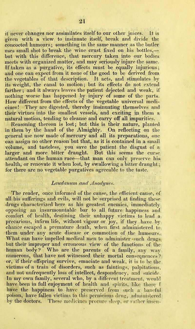 it never changes nor assimilates itself to our other juices. It is given with a view to insinuate itself, break and divide the concocted humours; something in the same manner as the butler uses small shot to break the wine crust fixed on his bottles,— but with this difference, that mercury taken into our bodies meets with organized matter, and may seriously injure the same. If taken as a purgative, its effects must be equally injurious; and one can expect from it none of the good to be derived from the vegetables of that description. It acts, and stimulates by its weight, the canal to motion; but its effects do not extend farther; and it always leaves the patient dejected and weak, if nothing worse has happened by injury of some of the parts. How different from the effects of the vegetable universal medi- cines ! They are digested, thereby insinuating themselves and their virtues into the smallest vessels, and exciting in them a natural motion, tending to cleanse and carry off all impurities. Reasoning thereon is lost; but this is their nature, planted in them by the hand of the Almighty. On reflecting on the general use now made of mercury and all its preparations, one can assign no other reason but that, as it is contained in a small volume, and tasteless, you save the patient the disgust of a larger and more bitter draught. But this seems the curse attendant on the human race—that man can only preserve his health, or renovate it when lost, by swallowing a bitter draught; for there are no vegetable purgatives agreeable to the taste. Laudanum and Anodynes. The reader, once informed of the cause, the efficient cause, of all his sufferings and evils, will not be surprised at finding these drugs characterized here as his greatest enemies, immediately opposing an insurmountable bar to all future happiness and comfort of health, destining their unhappy victims to lead a precarious, infirm life, without vigour or joy, if they have by chance escaped a premature death, when first administered to them under any acute disease or commotion of the humours. What oan have impelled medical men to administer such drug* but their improper and erroneous view of the functions of the human body? Who are the parents of a family, any way numerous, that have not witnessed their mortal consequences? or, if their offspring survive, emaciate and weak, it is to be the victims of a train of disorders, such as faintings, palpitations, and not unfrequently loss of intellect, despondency, and suicide. In my own family, several who, by a different treatment, would have been in full enjoyment of health and spirits, like those f have the happiness to have preserved from such a baneful poison, have fallen victims to this pernicious drug, administered by the doctors. These medicines procure sleep, of rather insen-