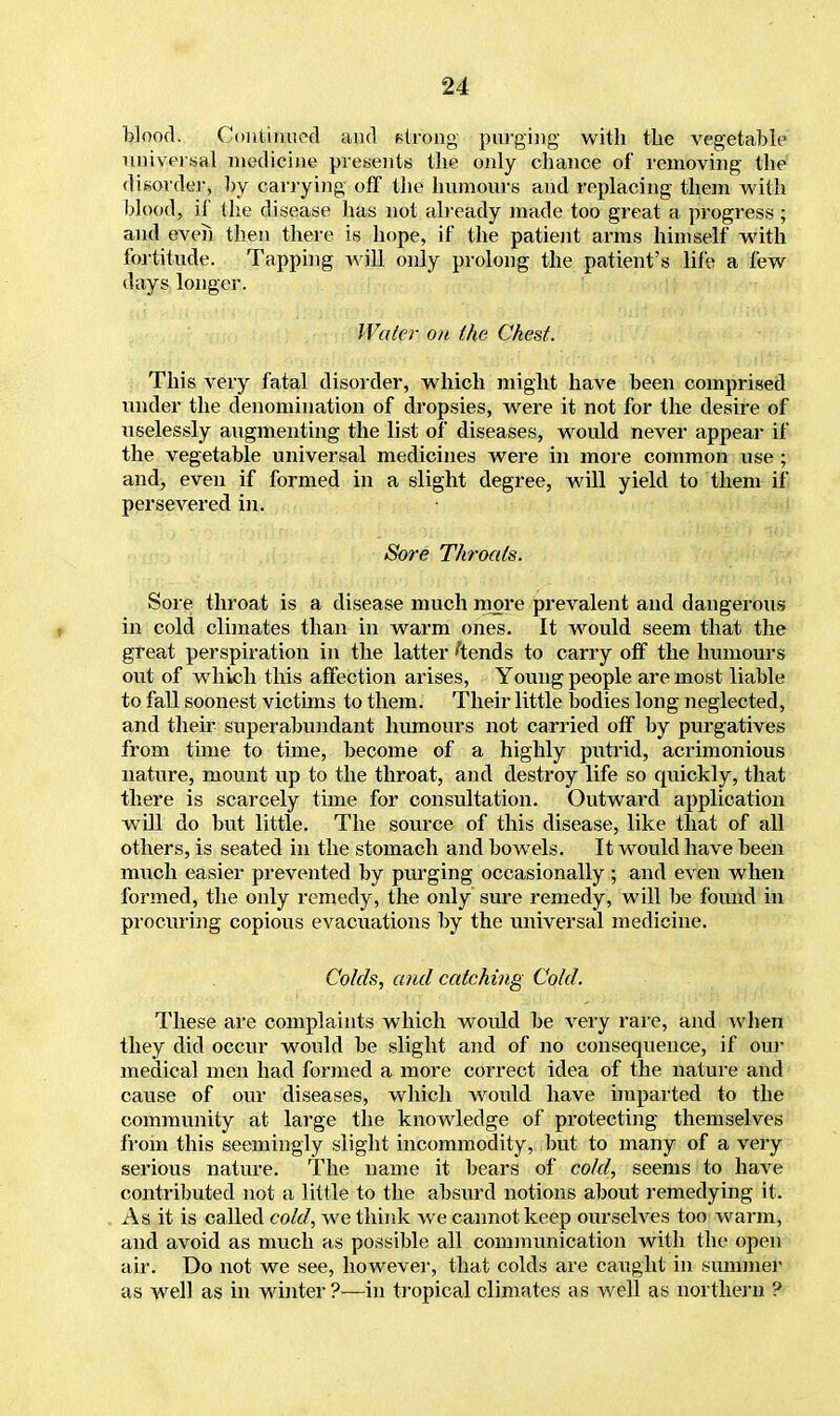 blood. Continued and strong purging with the vegetable universal medicine presents the only chance of removing the disorder, by carrying off the humours and replacing them with blood, if the disease has not already made too great a progress ; and even then there is hope, if the patient arms himself with fortitude. Tapping will only prolong the patient's life a few days longer. Water on the Chest. This very fatal disorder, which might have been comprised under the denomination of dropsies, were it not for the desire of uselessly augmenting the list of diseases, would never appear if the vegetable universal medicines were in more common use; and, even if formed in a slight degree, will yield to them if persevered in. Sore Throats. Sore throat is a disease much more prevalent and dangerous in cold climates than in warm ones. It would seem that the great perspiration in the latter 'tends to carry off the humours out of which this affection arises, Young people are most liable to fall soonest victims to them. Their little bodies long neglected, and then' superabundant humours not carried off by purgatives from time to time, become of a highly putrid, acrimonious nature, mount up to the throat, and destroy life so quickly, that there is scarcely time for consultation. Outward application will do but little. The source of this disease, like that of all others, is seated in the stomach and bowrels. It would have been much easier prevented by purging occasionally ; and even when formed, the only remedy, the only sure remedy, will be found in procuring copious evacuations by the universal medicine. Colds, and catching Cold. These are complaints which would be very rare, and when they did occur would be slight and of no consequence, if our medical men had formed a more correct idea of the nature and cause of our diseases, which wrould have imparted to the community at large the knowledge of protecting themselves from this seemingly slight incommodity, but to many of a very serious nature. The name it bears of cold, seems to have contributed not a little to the absurd notions about remedying it. As it is called cold, we think we cannot keep ourselves too warm, and avoid as much as possible all communication with the open air. Do not we see, however, that colds are caught in summer as well as in winter ?—in tropical climates as well as northern ?
