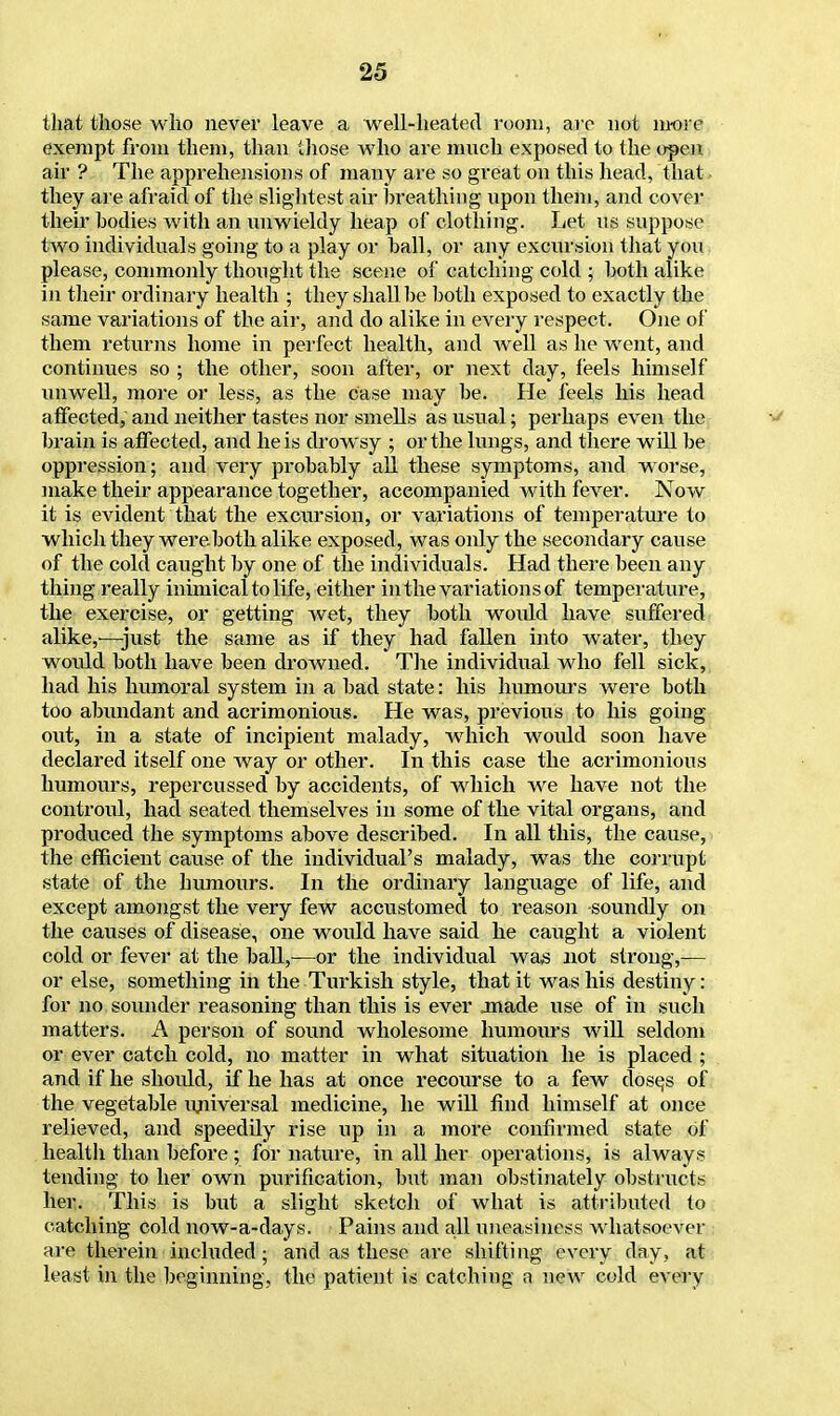 that those who never leave a well-heated room, arc not more exempt from them, than those who are much exposed to the open air ? The apprehensions of many are so great on this head, that they are afraid of the slightest air breathing upon them, and cover their bodies with an unwieldy heap of clothing. Let us suppose two individuals going to a play or ball, or any excursion that you please, commonly thought the scene of catching cold ; both alike in their ordinary health ; they shall be both exposed to exactly the same variations of the air, and do alike in every respect. One of them returns home in perfect health, and well as he went, and continues so ; the other, soon after, or next day, feels himself unwell, more or less, as the case may be. He feels his head affected, and neither tastes nor smells as usual; perhaps even the & brain is affected, and he is drowsy ; or the lungs, and there will be oppression; and very probably all these symptoms, and worse, make their appearance together, accompanied with fever. Now it is evident'that the excursion, or variations of temperature to which they were both alike exposed, was only the secondary cause of the cold caught by one of the individuals. Had there been any thing really inimical to life, either in the variations of temperature, the exercise, or getting wet, they both would have suffered alike,'—just the same as if they had fallen into water, they would both have been drowned. The individual who fell sick, had his humoral system in a bad state: his humours were both too abundant and acrimonious. He was, previous to his going out, in a state of incipient malady, which woidd soon have declared itself one way or other. In this case the acrimonious humours, repercussed by accidents, of which we have not the controul, had seated themselves in some of the vital organs, and produced the symptoms above described. In all this, the cause, the efficient cause of the individual's malady, was the corrupt state of the humours. In the ordinary language of life, and except amongst the very few accustomed to reason -soundly on the causes of disease, one would have said he caught a violent cold or fever at the ball,—or the individual was not strong,— or else, something in the Turkish style, that it was his destiny: for no sounder reasoning than this is ever .made use of in such matters. A person of sound wholesome humours will seldom or ever catch cold, no matter in what situation he is placed ; and if he should, if he has at once recourse to a few dosqs of the vegetable imiversal medicine, he will find himself at once relieved, and speedily rise up in a more confirmed state of health than before ; for nature, in all her operations, is always tending to her own purification, but man obstinately obstructs her. This is but a slight sketch of what is attributed to catching cold now-a-days. Pains and all uneasiness whatsoever are therein included; and as these are shifting every day, at least in the beginning, the patient is catching a new cold every