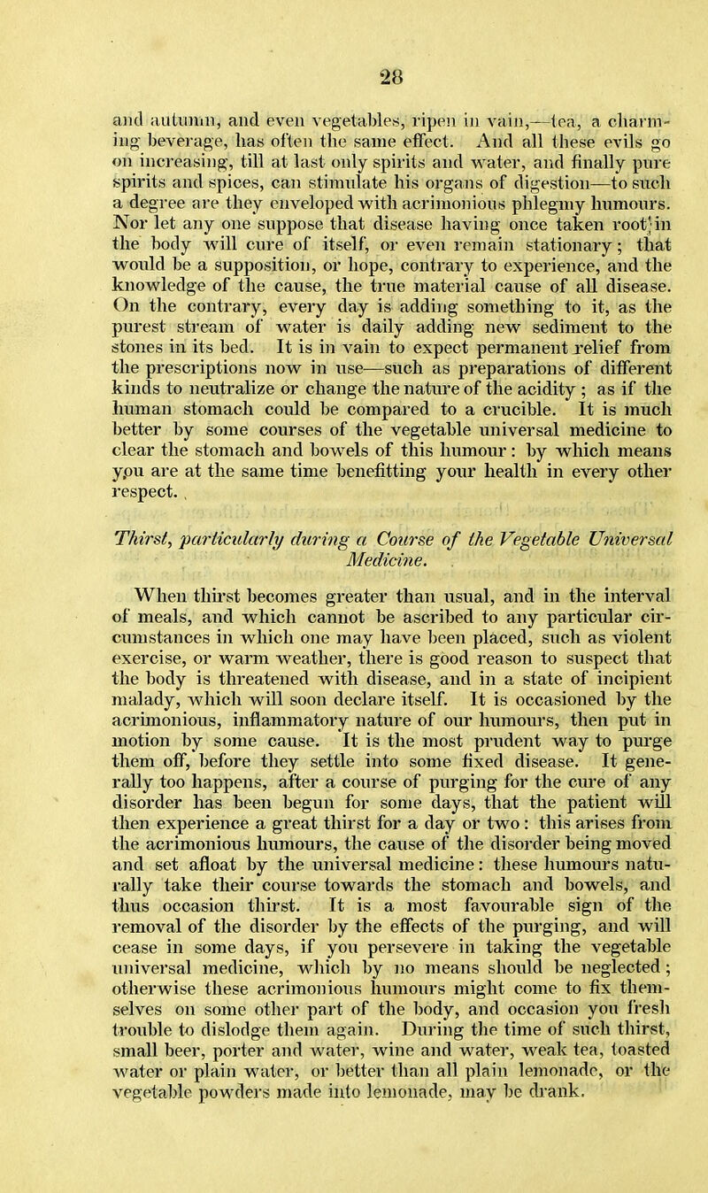 and autumn, and even vegetables, ripen in vain,—tea, a charm- ing beverage, has often the same effect. And all these evils go on increasing, till at last only spirits and water, and finally pure spirits and spices, can stimulate his organs of digestion—to such a degree are they enveloped with acrimonious phlegmy humours. Nor let any one suppose that disease having once taken root;in the body will cure of itself, or even remain stationary; that would be a supposition, or hope, contrary to experience, and the knowledge of the cause, the true material cause of all disease. On the contrary, every day is adding something to it, as the purest stream of water is daily adding new sediment to the stones in its bed. It is in vain to expect permanent jrelief from the prescriptions now in use—such as preparations of different kinds to neutralize or change the nature of the acidity ; as if the human stomach could be compared to a crucible. It is much better by some courses of the vegetable universal medicine to clear the stomach and bowels of this humour: by which means ypu are at the same time benefitting your health in every other respect. , Thirst, particularly during a Course of the Vegetable Universal Medicine. When thirst becomes greater than usual, and in the interval of meals, and which cannot be ascribed to any particular cir- cumstances in which one may have been placed, such as violent exercise, or warm weather, there is good reason to suspect that the body is threatened with disease, and in a state of incipient malady, which will soon declare itself. It is occasioned by the acrimonious, inflammatory nature of our humours, then put in motion by some cause. It is the most prudent way to purge them off, before they settle into some fixed disease. It gene- rally too happens, after a course of purging for the cure of any disorder has been begun for some days, that the patient will then experience a great thirst for a clay or two: this arises from the acrimonious humours, the cause of the disorder being moved and set afloat by the universal medicine: these humours natu- rally take their course towards the stomach and bowels, and thus occasion thirst. It is a most favourable sign of the removal of the disorder by the effects of the purging, and will cease in some days, if you persevere in taking the vegetable universal medicine, which by no means should be neglected; otherwise these acrimonious humours might come to fix them- selves on some other part of the body, and occasion you fresh trouble to dislodge them again. During the time of such thirst, small beer, porter and water, wine and water, weak tea, toasted water or plain water, or better than all plain lemonade, or the vegetable powders made into lemonade, may be drank.