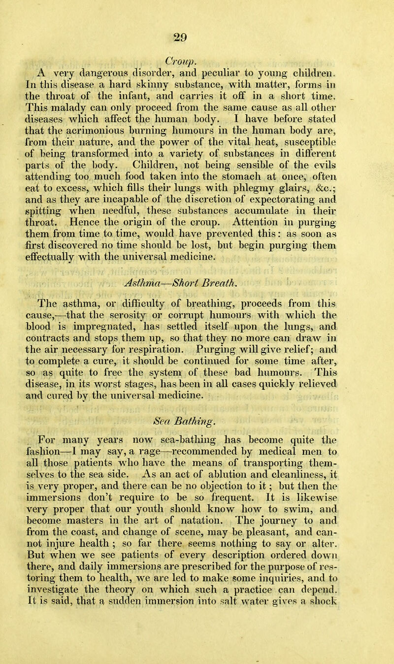 Croup. A very dangerous disorder, and peculiar to young children. In this disease a hard skinny substance, with matter, forms in the throat of the infant, and carries it off in a short time. This malady can only proceed from the same cause as all other diseases which affect the human body. I have before stated that the acrimonious burning humours in the human body are, from their nature, and the power of the vital heat, susceptible of being transformed into a variety of substances in different parts of the body. Children, not being sensible of the evils attending too much food taken into the stomach at once, often eat to excess, which fills their lungs with phlegmy glairs, &c; and as they are incapable of the discretion of expectorating and spitting when needful, these substances accumulate in their throat. Hence the origin of the croup. Attention in purging them from tune to time, would have prevented this: as soon as first discovered no time shoidd be lost, but begin purging them effectually with the universal medicine. Asthma—Short Breath. The asthma, or difficulty of breathing, proceeds from this cause,—that the serosity or corrupt humours with which the blood is impregnated, has settled itself upon the lungs, and contracts and stops them up, so that they no more can draw in the air necessary for respiration. Purging will give relief; and to complete a cure, it shoidd be continued for some time after, so as quite to free the system of these bad humours. This disease, in its worst stages, has been in all cases quickly relieved and cured by the universal medicine. Sea Bathing. For many years now sea-bathing has become quite the fashion—I may say, a rage—recommended by medical men to all those patients who have the means of transporting them- selves to the sea side. As an act of ablution and cleanliness, it is very proper, and there can be no objection to it; but then the immersions don't require to be so frequent. It is likewise very proper that our youth should know how to swim, and become masters in the art of natation. The journey to and from the coast, and change of scene, may be pleasant, and can- not injure health ; so far there seems nothing to say or alter. But when we see patients of every description ordered down there, and daily immersions are prescribed for the purpose of res- toring them to health, we are led to make some inquiries, and to investigate the theory on which such a practice can depend. It is said, that a sudden immersion into salt water gives a shock