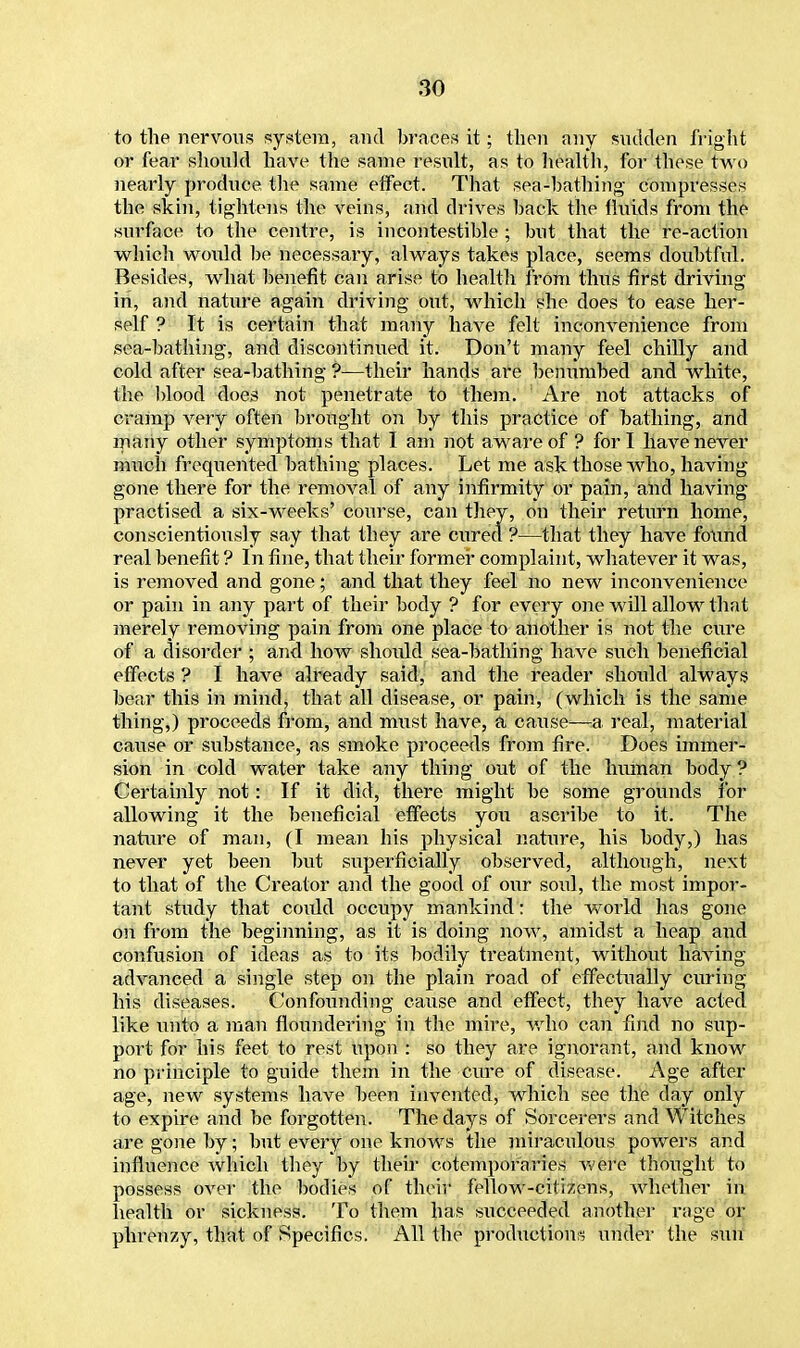 ' to the nervous system, and braces it; then any sudden fright or fear should have the same result, as to health, for these two nearly produce the same effect. That sea-bathing compresses the skin, tightens the veins, and drives back the fluids from the surface to the centre, is incontestible ; but that the re-action which would be necessary, always takes place, seems doubtful. Besides, what benefit can arise to health from thus first driving in, and nature again driving out, which she does to ease her- self ? It is certain that many have felt inconvenience from sea-bathing, and discontinued it. Don't many feel chilly and cold after sea-bathing ?—their hands are benumbed and white, the blood does not penetrate to them. Are not attacks of cramp very often brought on by this practice of bathing, and many other symptoms that I am not aware of ? fori have never much frequented bathing places. Let me ask those who, having gone there for the removal of any infirmity or pain, and having practised a six-weeks' course, can they, on their return home, conscientiously say that they are cured ?—that they have found real benefit ? In fine, that their former complaint, whatever it was, is removed and gone; and that they feel no new inconvenience or pain in any part of their body ? for every one will allow that merely removing pain from one place to another is not the cure of a disorder ; and how should sea-bathing have such beneficial effects ? I have already said, and the reader should always bear this in mind, that all disease, or pain, (which is the same thing,) proceeds from, and must have, a cause—a real, material cause or substance, as smoke proceeds from fire. Does immer- sion in cold water take any thing out of the human body ? Certainly not: If it did, there might be some grounds for allowing it the beneficial effects you ascribe to it. The nature of man, (I mean his physical nature, his body,) has never yet been but superficially observed, although, next to that of the Creator and the good of our soid, the most impor- tant study that coidd occupy mankind: the world has gone on from the beginning, as it is doing now, amidst a heap and confusion of ideas as to its bodily treatment, without having advanced a single step on the plain road of effectually curing his diseases. Confounding cause and effect, they have acted like unto a man floundering in the mire, who can find no sup- port for his feet to rest upon : so they are ignorant, and know no principle to guide them in the cure of disease. Age after age, new systems have been invented, which see the day only to expire and be forgotten. The days of Sorcerers and Witches are gone by; but every one knowrs the miraculous powers and influence which they by their cotemporaries were thought to possess over the bodies of their fellow-citizens, whether in health or sickness. To them has succeeded another rage or phrenzy, that of Specifics. All the productions under the sun